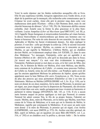 Voici la seule réponse: par les fatales recherches auxquelles elle se livra.
Elle fit une expérience terrible, lorsqu'en opposition avec l'ordre divin, et en
dépit de la punition qui la menaçait, elle rechercha cette connaissance que le
Créateur lui avait cachée. Ainsi elle prit le premier rang dans cette voie
malheureuse dont parle l'Écriture : «Dieu a fait l'homme droit, mais ils ont
cherché beaucoup de détours." (Eccl. VII, 29). Or, Sémiramis déifiée comme
colombe, était Astarté sous la forme la plus gracieuse et la plus bien-
veillante. Lucius Ampelius (Liber ad Macrinum apud BRYANT, vol. III, p.
161) l'appelle Deam benignam et misericordem hominibus ad vitam boriam,
la déesse bienveillante et miséricordieuse qui donne aux hommes une vie
bonne et heureuse. Par suite de cette douceur de son caractère, les deux titres
Aphrodite et Mylitta lui furent évidemment donnés. J'ai déjà expliqué le
premier; il veut dire : celle qui dompte la colère (p. 234); le second s'accorde
exactement avec le premier. Mylitta, ou comme on le rencontre en grec
Mulitta, ce qui signifie la Médiatrice. L'hébreu Melitz, qui en chaldéen
devient Melitt, est évidemment employé dans Job XXXIII, 23, dans le sens
d'un Médiateur: "Le messager, l'interprète, celui qui est agréable à un
homme (Melitz) et dit : délivre-le, afin qu'il ne descende pas dans la fosse;
j'ai trouvé une rançon." Ce mot veut dire évidemment le messager,
l'interprète. Parkhurst prend ce mot dans ce sens, et le fait venir de Mltz, être
doux. Or, le féminin de Melitz est Melitza, d'où vient Mélissa, une abeille,
nom commun de la prêtresse de Cybèle ; et comme nous pouvons l'inférer,
de Cybèle ou Astarté, reine du ciel elle-même ; car Porphyre après avoir dit
que les anciens appelaient Melissas les prêtresses de Jupiter, ajoute qu'elles
appelaient aussi la lune Mélissa (De antro Nympharum, p. 18). Nous avons
de plus des preuves qui nous permettent d'identifier ce titre à un titre de
Sémiramis. Melissa ou Melitta (APPOLODORE vol. I, liv. II, p. 110), car le
nom est donné de ces deux manières, fut la mère de Phoronée, le premier qui
ait régné, aux jours duquel eut lieu la dispersion de l'humanité, des divisions
ayant éclaté dans son sein, tandis qu'auparavant tous vivaient en harmonie et
parlaient le même langage (HYGINIUS, fab. 143, p. 114). Il n'y a aucun
autre homme auquel on puisse appliquer ce trait que Nemrod, et comme
Nemrod fut adoré comme Nin, le fils de sa propre femme, l'identité est
exacte. Melitta, donc, mère de Phoronée, est la même que Mylitta, nom bien
connu de la Vénus de Babylone; et le nom qui est le féminin de Melitz, le
Médiateur, signifie par conséquent la Médiatrice. Il est aussi un autre nom
nom donné à la mère de Phoronée, le premier qui ait régné, c'est Archia
(LEMPRIERE, voir aussi SMITH, p. 572). Or, Archia veut dire spirituel, de
Rkh, esprit en hébreu, qui en égyptien est aussi Rkh (BUNSEN, vol. I, p.
516, n° 292) et en chaldéen avec le préfixe a, devient Arkh 1. De la même

                                      374
 
