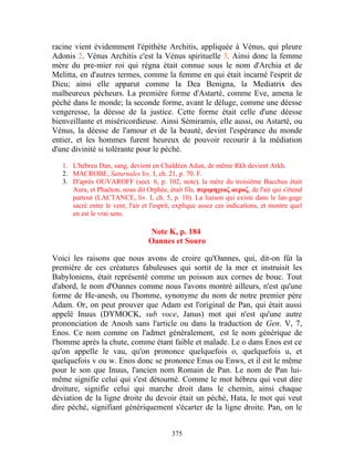 racine vient évidemment l'épithète Architis, appliquée à Vénus, qui pleure
Adonis 2. Vénus Architis c'est la Vénus spirituelle 3. Ainsi donc la femme
mère du pre-mier roi qui régna était connue sous le nom d'Archia et de
Melitta, en d'autres termes, comme la femme en qui était incarné l'esprit de
Dieu; ainsi elle apparut comme la Dea Benigna, la Mediatrix des
malheureux pécheurs. La première forme d'Astarté, comme Eve, amena le
péché dans le monde; la seconde forme, avant le déluge, comme une déesse
vengeresse, la déesse de la justice. Cette forme était celle d'une déesse
bienveillante et miséricordieuse. Ainsi Sémiramis, elle aussi, ou Astarté, ou
Vénus, la déesse de l'amour et de la beauté, devint l'espérance du monde
entier, et les hommes furent heureux de pouvoir recourir à la médiation
d'une divinité si tolérante pour le péché.
   1. L'hébreu Dan, sang, devient en Chaldéen Adun, de même Rkh devient Arkh.
   2. MACROBE, Saturnales liv. I, ch. 21, p. 70. F.
   3. D'après OUVAROFF (sect. 6, p. 102, note), la mère du troisième Bacchus était
      Aura, et Phaéton, nous dit Orphée, était fils, περιμηχεοζ αεροζ, de l'air qui s'étend
      partout (LACTANCE, liv. I, ch. 5, p. 10). La liaison qui existe dans le lan-gage
      sacré entre le vent, l'air et l'esprit, explique assez ces indications, et montre quel
      en est le vrai sens.

                                  Note K, p. 184
                                  Oannes et Souro

Voici les raisons que nous avons de croire qu'Oannes, qui, dit-on fût la
première de ces créatures fabuleuses qui sortit de la mer et instruisit les
Babyloniens, était représenté comme un poisson aux cornes de bouc. Tout
d'abord, le nom d'Oannes comme nous l'avons montré ailleurs, n'est qu'une
forme de He-anesh, ou l'homme, synonyme du nom de notre premier père
Adam. Or, on peut prouver que Adam est l'original de Pan, qui était aussi
appelé Inuus (DYMOCK, sub voce, Janus) mot qui n'est qu'une autre
prononciation de Anosh sans l'article ou dans la traduction de Gen. V, 7,
Enos. Ce nom comme on l'admet généralement, est le nom générique de
l'homme après la chute, comme étant faible et malade. Le o dans Enos est ce
qu'on appelle le vau, qu'on prononce quelquefois o, quelquefois u, et
quelquefois v ou w. Enos donc se prononce Enus ou Enws, et il est le même
pour le son que Inuus, l'ancien nom Romain de Pan. Le nom de Pan lui-
même signifie celui qui s'est détourné. Comme le mot hébreu qui veut dire
droiture, signifie celui qui marche droit dans le chemin, ainsi chaque
déviation de la ligne droite du devoir était un péché, Hata, le mot qui veut
dire péché, signifiant génériquement s'écarter de la ligne droite. Pan, on le


                                           375
 