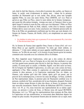 sait, était le chef des Satyres, c'est-à-dire le premier des cachés, car Satyre et
Satur, le caché, sont évidemment le même mot : Adam fut le premier
membre de l'humanité qui se soit caché. Pan, dit-on, aima une nymphe
appelée Pitho, ou sous une autre forme, Pitys (SMITH, sub voce Pan) et
qu'est-ce que Pitho ou Pitys, sinon le nom même de la femme trompeuse,
qui ayant été elle-même trompée, trompa son mari, et l'amena à faire ce pas
après lequel il mérita le nom de Pan, celui qui s'est détourné ? Pitho ou Pitys
vient évidemment de Path ou Peth, séduire, verbe d'où le fameux serpent
Python dérive aussi son nom. Cette conclusion sur l'identité person-nelle de
Pan et de Pitho est grandement confirmée par les titres qui sont donnés à la
femme de Faunus. Faunus, dit Smith, (ibid.), est simplement un autre nom
de Pan 1.
   1. En chaldéen la même lettre qui se prononce P est aussi prononcée Ph, c'est-à-dire
      F; Pan devient donc Faun.

Or, la femme de Faunus était appelée Oma, Faune et Fatua (ibid. sub voce
Bona Dea) ce qui signifie ouvertement "la mère qui étant séduite, se
détourna 1". Cette mère séduite est aussi appelée indiffèremment la sœur, la
femme, ou "la fille de son mari"; et le lecteur n'a pas besoin qu'on lui montre
comment cela s'accorde avec les relations d'Eve et d'Adam.

Or, Pan s'appelait aussi Capricornus, celui qui a des cornes de chèvre
(DYMOCK, sub voce Pan) et l'origine de ce titre doit être attribuée à ce qui
eut lieu quand notre premier père devint le chef des Satyres, le premier des
cachés. Il courut pour se cacher, et Berkha, fugitif, veut dire aussi un bouc.
De là l'origine de l'épithète Capricornus, ou celui qui a des cornes de bouc,
appliquée à Pan. Mais comme le capricorne est représenté généralement
comme le dieu poisson, si le Capricorne représente Pan, ou Adam, ou
Oannes, cela montre qu'il doit être Adam, après qu'il eut passé, par le
pouvoir de la métempsycose, à travers les eaux du déluge ; le bouc, symbole
de Pan représentant Adam, le premier père de l'humanité combiné avec le
poisson, symbole de Noé, second père de la race humaine, desquels Nemrod,
étant en même temps Kronos le père des dieux, et Souro, la semence, était
une nouvelle incarnation. Parmi les idoles de Babylone (KITTO, Comment,
illust. vol. IV, p. 31), nous trouvons une représentation de ce même capri-
corne, ou poisson à corne de bouc, et Berose nous dit (apud BUNSEN,
Berosiana, vol. I, p. 703) que les représentations bien connues de Pan, dont
le Capricorne est une modification, se trouvaient dans Babylone depuis les
temps les plus reculés. On pourrait fournir plus de lumière sur ce sujet; mais


                                         376
 