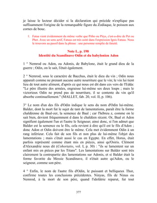 je laisse le lecteur décider si la déclaration qui précède n'explique pas
suffisamment l'origine de la remarquable figure du Zodiaque, le poisson aux
cornes de bouc.

   1. Fatua vient évidemment du même verbe que Pitho ou Pitys, c'est-a-dire de Pet ou
      Phet. Avec un sens actif, Fatuus est très usité dans l'expression Ignis Fatuus. Nous
      le trouvons au passif dans la phrase : une personne remplie de fatuité.

                             Note L, p. 198
           Identité du Scandinave Odin et du babylonien Adon

1 ° Nemrod ou Adon, ou Adonis, de Babylone, était le grand dieu de la
guerre ; Odin, on le sait, l'était également.

2 ° Nemrod, sous le caractère de Bacchus, était le dieu du vin ; Odin nous
apparaît comme ne prenant aucune autre nourriture que le vin; le vin lui tient
lieu de tout autre aliment, d'après ce qui nous est dit dans ces vers de l'Edda:
"Le père illustre des armées, engraisse lui-même ses deux loups ; mais le
victorieux Odin ne prend pas de nourriture, il se contente du vin qu'il
absorbe continuellement." (MALLET, fab. 20, vol. II, p. 106).

3° Le nom d'un des fils d'Odin indique le sens du nom d'Odin lui-même.
Balder, dont la mort fut le sujet de tant de lamentations, paraît être la forme
chaldéenne de Baal-zer, la semence de Baal ; car l'hébreu z, comme on le
sait bien, devient fréquemment d dans le chaldéen récent. Or, Baal et Adon
signifient également l'un et l'autre le Seigneur; ainsi donc, si l'on admet que
Balder est la semence ou le fils, cela revient à dire qu'il est le fils d'Adon ;
donc Adon et Odin doivent être le même. Cela met évidemment Odin à un
rang inférieur. Cela fait de son fils et non plus de lui-même l'objet des
lamentations ; mais c'était aussi le cas en Egypte. En effet, Horus, était
parfois représenté comme étant mis en pièces, ainsi qu'Osiris. Clément
d'Alexandrie nous dit (Cohortatio, vol. I, p. 30) : "ils se lamentent sur un
enfant mis en pièces par les Titans". Les lamentations sur Balder sont très
clairement la contrepartie des lamentations sur Adonis, et si Balder était la
forme favorite du Messie Scandinave, il n'était autre qu'Adon, ou le
seigneur, comme son père.

4 ° Enfin, le nom de l'autre fils d'Odin, le puissant et belliqueux Thor,
confirme toutes les conclusions précédentes. Ninyas, fils de Ninus ou
Nemrod, à la mort de son père, quand l'idolâtrie reparut, fut tout


                                          377
 