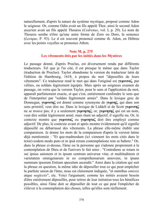naturellement, d'après la nature du système mystique, proposé comme Adon
le seigneur. Or, comme Odin avait un fils appelé Thor, ainsi le second Adon
assyrien avait un fils appelé Thouros (Cedrenus, vol. I, p. 29). Le nom de
Thouros sembe n'être qu'une autre forme de Zoro ou Doro, la semence
(Lexique, P. 93). Le d est souvent prononcé comme th. Adon, en Hébreu
avec les points voyelles se prononce Athon.

                             Note M, p. 275
            Les vêtements ôtés par les initiés dans les Mystères

Le passage donné, d'après Proclus, est diversement rendu par différents
traducteurs. Tel que je l'ai cité, il est presque le même que dans Taylor
(traduction de Proclus). Taylor abandonne la version du traducteur latin de
l'édition de Hambourg, 1618, à propos du mot "dépouillés de leurs
vêtements". Ce traducteur rend le mot qui dans l'original est γυμνιταζ, par
vélites, ou soldats légèrement équipés. Mais après un soigneux examen du
passage, on verra que la version Taylor, pour le sens et l'application du mot,
apparaît parfaitement exacte, et que c'est, entièrement confondre le sens que
de l'interpréter par "soldats légèrement armés". Dans le lexique grec de
Donnegan, γυμνιτηζ est donné comme synonyme de γυμνηζ, qui dans son
sens primitif, veut dire nu. Dans le lexique de Liddell et de Scott γυμνιτηζ
ne se trouve pas; il y a seulement γυμνητηζ; or, γυμνητηζ qui est un nom,
veut dire soldat légèrement armé; mais étant un adjectif, il signifie nu. Or, le
contexte montre que γυμνιταζ ou γυμνηταζ doit être employé comme
adjectif. De plus, le contexte avant et après montre évidemment qu'il signifie
dépouillé ou débarrassé des vêtements. La phrase elle-même établit une
comparaison. Je donne les mots de la comparaison d'après la version latine
déjà mentionnée : "Et que-madmodum (ici viennent les mots cités dans le
texte) eodem modo puto et in ipsâ rerum contemplatione rem se habere." Or,
dans la phrase ci-dessus, l'âme ou la personne qui s'adonne proprement à la
contemplation de Dieu et de l'univers le fait ainsi : "Contrahens se totam in
sui ipsius unionem et in ipsum centrum universæ vitæ, et multitudinem et
varietatem omnigenarum in eo comprehensarum amovens, in ipsam
summam ipsorum Entium speculam ascendit." Ainsi dans la citation qui suit
la phrase en question, la même idée de dépouiller tout ce qui peut empêcher
la parfaite union de l'âme, nous est clairement indiquée, "et omnibus omissis
atque neglectis", etc. Voici l'argument; comme les initiés avaient besoin
d'être entièrement dépouillés, pour retirer de leur initiation tous les bénéfices
possibles, ainsi l'âme doit se dépouiller de tout ce qui peut l'empêcher de
s'élever à la contemplation des choses, telles qu'elles sont réellement.


                                      378
 