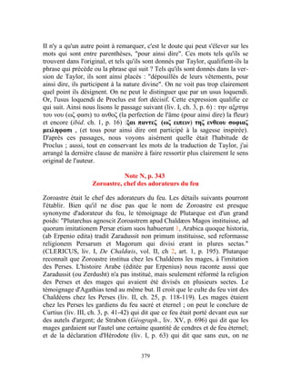 II n'y a qu'un autre point à remarquer, c'est le doute qui peut s'élever sur les
mots qui sont entre parenthèses, "pour ainsi dire". Ces mots tels qu'ils se
trouvent dans l'original, et tels qu'ils sont donnés par Taylor, qualifient-ils la
phrase qui précède ou la phrase qui suit ? Tels qu'ils sont donnés dans la ver-
sion de Taylor, ils sont ainsi placés : "dépouillés de leurs vêtements, pour
ainsi dire, ils participent à la nature divine". On ne voit pas trop clairement
quel point ils désignent. On ne peut le distinguer que par un usus loquendi.
Or, l'usus loquendi de Proclus est fort décisif. Cette expression qualifie ce
qui suit. Ainsi nous lisons le passage suivant (liv. I, ch. 3, p. 6) : την αξρτηα
του νου (ωζ φασι) το ανθοζ (la perfection de l'âme (pour ainsi dire) la fleur)
et encore (ibid. ch. 1, p. 16) :ξαι παντεζ (ωζ ειπειν) τηζ ενθεου σοφιαζ
μειληφασι , (et tous pour ainsi dire ont participé à la sagesse inspirée).
D'après ces passages, nous voyons aisément quelle était l'habitude de
Proclus ; aussi, tout en conservant les mots de la traduction de Taylor, j'ai
arrangé la dernière clause de manière à faire ressortir plus clairement le sens
original de l'auteur.

                              Note N, p. 343
                   Zoroastre, chef des adorateurs du feu

Zoroastre était le chef des adorateurs du feu. Les détails suivants pourront
l'établir. Bien qu'il ne dise pas que le nom de Zoroastre est presque
synonyme d'adorateur du feu, le témoignage de Plutarque est d'un grand
poids: "Plutarchus agnoscit Zoroastrem apud Chaldæos Magos instituisse, ad
quorum imitationem Persæ etiam suos habuerunt 1, Arabica quoque historia,
(ab Erpenio edita) tradit Zaradussit non primum instituisse, sed reformasse
religionem Persarum et Magorum qui divisi erant in plures sectas."
(CLERICUS, liv. I, De Chaldœis, vol. II, ch 2, art. 1, p. 195). Plutarque
reconnaît que Zoroastre institua chez les Chaldéens les mages, à l'imitation
des Perses. L'histoire Arabe (éditée par Erpenius) nous raconte aussi que
Zaradussit (ou Zerdusht) n'a pas institué, mais seulement réformé la religion
des Perses et des mages qui avaient été divisés en plusieurs sectes. Le
témoignage d'Agathias tend au même but. Il croit que le culte du feu vint des
Chaldéens chez les Perses (liv. II, ch. 25, p. 118-119). Les mages étaient
chez les Perses les gardiens du feu sacré et éternel ; on peut le conclure de
Curtius (liv. III, ch. 3, p. 41-42) qui dit que ce feu était porté devant eux sur
des autels d'argent; de Strabon (Géograph., liv. XV, p. 696) qui dit que les
mages gardaient sur l'autel une certaine quantité de cendres et de feu éternel;
et de la déclaration d'Hérodote (liv. I, p. 63) qui dit que sans eux, on ne


                                       379
 