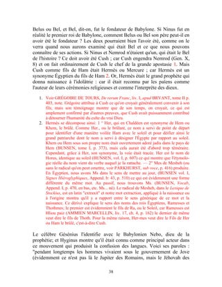 Belus ou Bel, et Bel, dit-on, fut le fondateur de Babylone. Si Ninus fut en
réalité le premier roi de Babylone, comment Belus ou Bel son père peut-il en
avoir été le fondateur ? Les deux pourraient bien l'avoir été, comme on le
verra quand nous aurons examiné qui était Bel et ce que nous pouvons
connaître de ses actions. Si Ninus et Nemrod n'étaient qu'un, qui était le Bel
de l'histoire ? Ce doit avoir été Cush ; car Cush engendra Nemrod (Gen. X,
8) et on fait ordinairement de Cush le chef de la grande apostasie 1. Mais
Cush comme fils de Ham était Hermès ou Mercure ; car Hermès est un
synonyme Égyptien du fils de Ham 2. Or, Hermès était le grand prophète qui
donna naissance à l'idolâtrie : car il était reconnu par les païens comme
l'auteur de leurs cérémonies religieuses et comme l'interprète des dieux.

   1. Voir GRÉGOIRE DE TOURS, De rerum Franc, liv. I, apud BRYANT, tome II p.
      403, note. Grégoire attribue à Cush ce qu'on croyait généralement convenir à son
      fils; mais son témoignage montre que de son temps, on croyait, ce qui est
      amplement confirmé par d'autres preuves, que Cush avait puissamment contribué
      à détourner l'humanité du culte du vrai Dieu.
   2. Hermès se décompose ainsi: 1 ° Her, qui en Chaldéen est synonyme de Hem ou
      Khem, le brûlé. Comme Her., ou le brûlant, ce nom a servi de point de départ
      pour identifier d'une manière voilée Ham avec le soleil et pour déifier ainsi le
      grand patriarche dont le nom a servi à désigner l'Égypte par rapport au soleil.
      Khem ou Hem sous son propre nom était ouvertement adoré jadis dans le pays de
      Hem (BUNSEN, tome I, p. 373), mais cela aurait été d'abord trop téméraire.
      Cependant, grâce à Her, son synonyme, la voie était tracée. Her est le nom de
      Horus, identique au soleil (BUNSEN, vol. I, p. 607) ce qui montre que l'étymolo-
      gie réelle du nom vient du verbe auquel je la rattache. — 2" Mes de Mesbeh (ou
      sans le radical qu'on peut omettre, voir PARKHURST, sub voce, p. 416) produire.
      En Égyptien, nous avons Ms dans le sens de mettre au jour, (BUNSEN vol. I,
      Signes Hiéroglyphiques, Append. b: 43, p. 510) ce qui est évidemment une forme
      différente du même mot. Au passif, nous trouvons Ms. (BUNSEN, Vocab,
      Append. I, p. 470, en bas, etc. Ms... né). Le radical de Mesheh, dans le Lexique de
      Stockius, est en latin "extraxit" et notre mot extraction, appliqué à la naissance ou
      à l'origine montra qu'il y a rapport entre le sens générique de ce mot et la
      naissance. Ce dérivé explique le sens des noms des rois Égyptiens, Ramesses et
      Thothmes; le premier est évidemment le fils de Ra, ou le Soleil, car Ramesses est
      Hliou paiz (AMMIEN MARCELLIN, liv. 17, ch. 4, p. 162) le dernier de même
      veut dire le fils de Thoth. Pour la même raison, Her-mes veut dire le Fils de Her
      ou Ham le brûlé, c'est-à-dire Cush.

Le célèbre Gésénius l'identifie avec le Babylonien Nebo, dieu de la
prophétie; et Hyginus montre qu'il était connu comme principal acteur dans
ce mouvement qui produisit la confusion des langues. Voici ses paroles :
"pendant longtemps les hommes vivaient sous le gouvernement de Jove
(évidemment ce n'est pas là le Jupiter des Romains, mais le Jéhovah des

                                           38
 