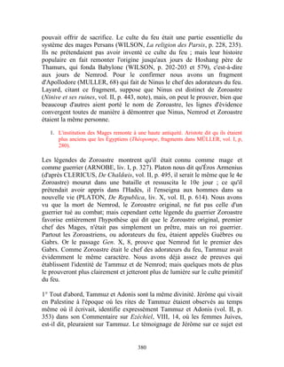 pouvait offrir de sacrifice. Le culte du feu était une partie essentielle du
système des mages Persans (WILSON, La religion des Parsis, p. 228, 235).
Ils ne prétendaient pas avoir inventé ce culte du feu ; mais leur histoire
populaire en fait remonter l'origine jusqu'aux jours de Hoshang père de
Thamurs, qui fonda Babylone (WILSON, p. 202-203 et 579), c'est-à-dire
aux jours de Nemrod. Pour le confirmer nous avons un fragment
d'Apollodore (MULLER, 68) qui fait de Ninus le chef des adorateurs du feu.
Layard, citant ce fragment, suppose que Ninus est distinct de Zoroastre
(Ninive et ses ruines, vol. II, p. 443, note), mais, on peut le prouver, bien que
beaucoup d'autres aient porté le nom de Zoroastre, les lignes d'évidence
convergent toutes de manière à démontrer que Ninus, Nemrod et Zoroastre
étaient la même personne.
   1. L'institution des Mages remonte à une haute antiquité. Aristote dit qu ils étaient
      plus anciens que les Égyptiens (Théopompe, fragments dans MÜLLER, vol. I, p,
      280).

Les légendes de Zoroastre montrent qu'il était connu comme mage et
comme guerrier (ARNOBE, liv. I, p. 327). Platon nous dit qu'Éros Armenius
(d'après CLERICUS, De Chaldœis, vol. II, p. 495, il serait le même que le 4e
Zoroastre) mourut dans une bataille et ressuscita le 10e jour ; ce qu'il
prétendait avoir appris dans l'Hadès, il l'enseigna aux hommes dans sa
nouvelle vie (PLATON, De Republica, liv. X, vol. II, p. 614). Nous avons
vu que la mort de Nemrod, le Zoroastre original, ne fut pas celle d'un
guerrier tué au combat; mais cependant cette légende du guerrier Zoroastre
favorise entièrement l'hypothèse qui dit que le Zoroastre original, premier
chef des Mages, n'était pas simplement un prêtre, mais un roi guerrier.
Partout les Zoroastriens, ou adorateurs du feu, étaient appelés Guèbres ou
Gabrs. Or le passage Gen. X, 8, prouve que Nemrod fut le premier des
Gabrs. Comme Zoroastre était le chef des adorateurs du feu, Tammuz avait
évidemment le même caractère. Nous avons déjà assez de preuves qui
établissent l'identité de Tammuz et de Nemrod; mais quelques mots de plus
le prouveront plus clairement et jetteront plus de lumière sur le culte primitif
du feu.

1° Tout d'abord, Tammuz et Adonis sont la même divinité. Jérôme qui vivait
en Palestine à l'époque où les rites de Tammuz étaient observés au temps
même où il écrivait, identifie expressément Tammuz et Adonis (vol. II, p.
353) dans son Commentaire sur Ezéchiel, VIII, 14, où les femmes Juives,
est-il dit, pleuraient sur Tammuz. Le témoignage de Jérôme sur ce sujet est


                                         380
 