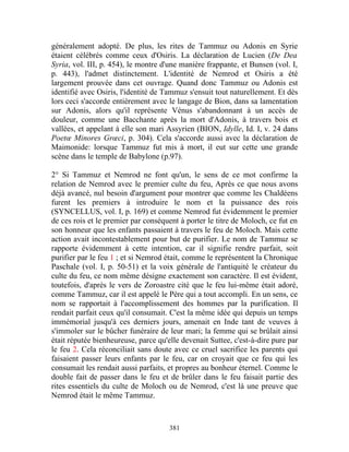 généralement adopté. De plus, les rites de Tammuz ou Adonis en Syrie
étaient célébrés comme ceux d'Osiris. La déclaration de Lucien (De Dea
Syria, vol. III, p. 454), le montre d'une manière frappante, et Bunsen (vol. I,
p. 443), l'admet distinctement. L'identité de Nemrod et Osiris a été
largement prouvée dans cet ouvrage. Quand donc Tammuz ou Adonis est
identifié avec Osiris, l'identité de Tammuz s'ensuit tout naturellement. Et dès
lors ceci s'accorde entièrement avec le langage de Bion, dans sa lamentation
sur Adonis, alors qu'il représente Vénus s'abandonnant à un accès de
douleur, comme une Bacchante après la mort d'Adonis, à travers bois et
vallées, et appelant à elle son mari Assyrien (BION, Idylle, Id. I, v. 24 dans
Poetœ Minores Grœci, p. 304). Cela s'accorde aussi avec la déclaration de
Maimonide: lorsque Tammuz fut mis à mort, il eut sur cette une grande
scène dans le temple de Babylone (p.97).

2° Si Tammuz et Nemrod ne font qu'un, le sens de ce mot confirme la
relation de Nemrod avec le premier culte du feu, Après ce que nous avons
déjà avancé, nul besoin d'argument pour montrer que comme les Chaldéens
furent les premiers à introduire le nom et la puissance des rois
(SYNCELLUS, vol. I, p. 169) et comme Nemrod fut évidemment le premier
de ces rois et le premier par conséquent à porter le titre de Moloch, ce fut en
son honneur que les enfants passaient à travers le feu de Moloch. Mais cette
action avait incontestablement pour but de purifier. Le nom de Tammuz se
rapporte évidemment à cette intention, car il signifie rendre parfait, soit
purifier par le feu 1 ; et si Nemrod était, comme le représentent la Chronique
Paschale (vol. I, p. 50-51) et la voix générale de l'antiquité le créateur du
culte du feu, ce nom même désigne exactement son caractère. Il est évident,
toutefois, d'après le vers de Zoroastre cité que le feu lui-même était adoré,
comme Tammuz, car il est appelé le Père qui a tout accompli. En un sens, ce
nom se rapportait à l'accomplissement des hommes par la purification. Il
rendait parfait ceux qu'il consumait. C'est la même idée qui depuis un temps
immémorial jusqu'à ces derniers jours, amenait en Inde tant de veuves à
s'immoler sur le bûcher funéraire de leur mari; la femme qui se brûlait ainsi
était réputée bienheureuse, parce qu'elle devenait Suttee, c'est-à-dire pure par
le feu 2. Cela réconciliait sans doute avec ce cruel sacrifice les parents qui
faisaient passer leurs enfants par le feu, car on croyait que ce feu qui les
consumait les rendait aussi parfaits, et propres au bonheur éternel. Comme le
double fait de passer dans le feu et de brûler dans le feu faisait partie des
rites essentiels du culte de Moloch ou de Nemrod, c'est là une preuve que
Nemrod était le même Tammuz.



                                      381
 