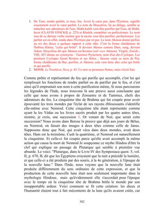 1. De Tarn, rendre parfait, et muz, feu. Avoir le cœur pur, dans l'Écriture, signifie
      exactement avoir le cœur parfait. Le nom de Deucalion, lié au déluge, semble se
      rattacher aux adorateurs de l'eau. Dukh-kaleh veut dire purifier par l'eau, de Dukh,
      laver (CLAVIS STOCKII, p. 223) et Khaleh, compléter ou perfectionne. Le nom
      issu de ce dernier verbe montre que la racine veut dire purifier, perfectionner. Lor
      parfait est en effet, rendu dans l'Écriture par or pur. Le nom Akmon donné parfois
      au roi des dieux a quelque rapport à cette idée. C'est la forme chaldéenne de
      l'hébreu Khma, "celui qui brûle". Il devient Akmos comme Dam, sang, devient
      Adem. Hesychius dit que Akmon est Kronos (sub voce Akmon). Virgile, Enéide.,
      VIII, 425 donne un synonyme : Tammuz Pyracmon, nom d'un des Cyclopes. Les
      premiers Cyclopes furent Kronos et ses frères ; faisons venir ce norn de Put,
      forme chaldéenne de Bur, purifier, et Akmon; cela veut donc dire celui qui brûle
      et qui purifie.
   2. MOOR, Le Panthéon, Siva, p. 43. Ce mot se prononce Suttee, mais s'écrit Sati.

Comme prêtre et représentant du feu qui purifie qui accomplit, c'est lui qui
remplissait les fonctions de rendre parfait ou de purifier par le feu, et c'est
ainsi qu'il empruntait son nom à cette purification même, Si nous parcourons
les légendes de l'Inde, nous trouvons là une preuve aussi concluante que
celle que nous avons à propos de Zoroastre et de Tammuz, chefs des
adorateurs du feu. La cinquième tête de Brahma qui fut coupée pour avoir
épouvanté les trois mondes par l'éclat de ses rayons éblouissants s'identifie
elle-même avec Nemrod. Cette cinquième tête étant représentée comme
ayant lu les Védas ou les livres sacrés produit par les quatre autres têtes,
montre, je crois, une succession 1. Or venant de Noé, que serait cette
succession? Nous avons dans Berose la preuve que déjà aux jours de Bélus,
ou Nemrod, on faisait des images à deux têtes comme celle de Janus.
Supposons donc que Noé, qui avait vécu dans deux mondes, avait deux
têtes. Ham est la troisième, Cush la quatrième, et Nemrod est naturellement
la cinquième. Et celle-ci fut coupée parce qu'elle avait accompli la même
action qui causa la mort de Nemrod Je soupçonne ce mythe Hindou d'être la
clef qui explique un passage de Plutarque qui semble à première vue
absurde. Le voici: "Plutarque, dans le Livre IV des Symposiaca quest. 5, vol.
II, p. 670, B, dit que les Égyptiens croyaient que la nuit a précédé la lumière,
et que celle-ci a été produite par des souris, à la 4e génération, à l'époque de
la nouvelle lune." Dans l'Inde, nous voyons que la nouvelle lune était
produite différemment du sens ordinaire de cette expression, et que la
production de cette nouvelle lune était non seulement importante dans la
mythologie Hindoue, mais qu'évidemment elle s'accordait pour l'époque
avec le temps où la cinquième tête de Brahma brûla le monde par son
insupportable ardeur. Voici comment se fit cette création: les dieux et
l'humanité étaient tout à fait mécontents de la lune qu'ils avaient créée, car

                                          382
 
