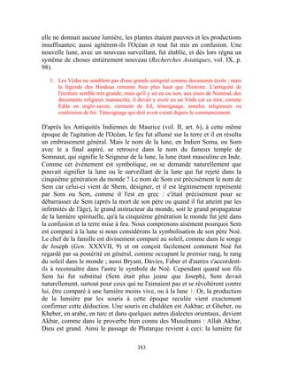 elle ne donnait aucune lumière, les plantes étaient pauvres et les productions
insuffisantes; aussi agitèrent-ils l'Océan et tout fut mis en confusion. Une
nouvelle lune, avec un nouveau surveillant, fut établie, et dès lors régna un
système de choses entièrement nouveau (Recherches Asiatiques, vol. IX, p.
98).

   1. Les Védas ne semblent pas d'une grande antiquité comme documents écrits ; mais
      la légende des Hindous remonte bien plus haut que l'histoire. L'antiquité de
      l'écriture semble très grande, mais qu'il y ait eu ou non, aux jours de Nemrod, des
      documents religieux manuscrits, il devait y avoir eu un Véda car ce mot, comme
      Edda en anglo-saxon, viennent de Ed, témoignage, annales religieuses ou
      confession de foi. Témoignage qui doit avoir existé depuis le commencement.

D'après les Antiquités Indiennes de Maurice (vol. II, art. 6), à cette même
époque de l'agitation de l'Océan, le feu fut allumé sur la terre et il en résulta
un embrasement général. Mais le nom de la lune, en Indien Soma, ou Som
avec le a final aspiré, se retrouve dans le nom du fameux temple de
Somnaut, qui signifie le Seigneur de la lune, la lune étant masculine en Inde.
Comme cet événement est symbolique, on se demande naturellement que
pouvait signifier la lune ou le surveillant de la lune qui fut rejeté dans la
cinquième génération du monde ? Le nom de Som est précisément le nom de
Sem car celui-ci vient de Shem, désigner, et il est légitimement représenté
par Som ou Sem, comme il l'est en grec : c'était précisément pour se
débarrasser de Sem (après la mort de son père ou quand il fut atteint par les
infirmités de l'âge), le grand instructeur du monde, soit le grand propagateur
de la lumière spirituelle, qu'à la cinquième génération le monde fut jeté dans
la confusion et la terre mise à feu. Nous comprenons aisément pourquoi Sem
est comparé à la lune si nous considérons la symbolisation de son père Noé.
Le chef de la famille est divinement comparé au soleil, comme dans le songe
de Joseph (Gen. XXXVII, 9) et on conçoit facilement comment Noé fut
regardé par sa postérité en général, comme occupant le premier rang, le rang
du soleil dans le monde ; aussi Bryant, Davies, Faber et d'autres s'accordent-
ils à reconnaître dans l'astre le symbole de Noé. Cependant quand son fils
Sem lui fut substitué (Sem était plus jeune que Joseph), Sem devait
naturellement, surtout pour ceux qui ne l'aimaient pas et se révoltèrent contre
lui, être comparé à une lumière moins vive, ou à la lune 1. Or, la production
de la lumière par les souris à cette époque reculée vient exactement
confirmer cette déduction. Une souris en chaldéen est Aakbar; et Gheber, ou
Kheber, en arabe, en turc et dans quelques autres dialectes orientaux, devient
Akbar, comme dans le proverbe bien connu des Musulmans : Allah Akbar,
Dieu est grand. Ainsi le passage de Plutarque revient à ceci: la lumière fut

                                          383
 