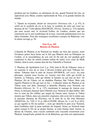 produite par les Guèbres, ou adorateurs du feu, quand Nemrod fut mis, en
opposition avec Shem, comme représentant de Noé, et la grande lumière du
monde.

1. "Quant au royaume, disent les Interprètes Orientaux (ch. 1, p. 67), le
soleil est le symbole du roi et la lune, le symbole de celui qui vient au-
dessous de lui." Cette phrase (DAUBUZE, Diction. Symbol, p. 115) annotée
par mon savant ami, le révérend Forbes, de Londres, montre que ma
conclusion sur le sens symbolique de la lune, s'accorde parfaitement avec les
idées orientales. Pour des remarques excellentes à propos de Babylone, voir
le même ouvrage, p. 38.

                              Note O, p. 345
                            Histoire de Phaéton

L'identité de Phaéton et de Nernrod est fondée sur bien des raisons, outre
l'évidence prima facie basée sur le fait que Phaéton était un Éthiopien ou
Cushite, et la ressemblance de son sort (il fut jeté du ciel pendant qu'il
conduisait le char du soleil) comme enfant du soleil, avec celui de Molk
Gheber, dont le nom, comme dieu du feu, l'identifie à Nemrod.

1° Phaéton, dit Apollodore (vol. I, p. 354), était le fils de Tithonus: mais si
on examine le sens de ce nom il devient évident qu'il était Tithonus lui-
même. Tithonus était le mari de Aurora (DYMOCK, sub voce). Au sens
physique, comme nous l'avons vu, Aurora veut dire celle qui éveille la
lumière, et Tithonus, celui qui allume la lumière ou qui met en feu1. Or
Phaéton, fils de Tithon, est en chaldéen Phaéton, Bar Tithon. Mais cela
signifie Phaéton le fils qui met en feu 1. L'identité même de Phaéton et de
Tithon nous sert donc fortement à identifier Phaéton avec Nemrod; car
Homère (Odyssée, liv. V, p. 127), mentionne le mariage de Aurora avec
Orion, le puissant chasseur dont l'identité avec Nemrod est déjà établie. Dès
lors le nom du fils célèbre qui naquit de l'union entre Aurora et Tithon
montre que Tithon, dans son caractère originaire, doit avoir été le même que
le puissant chasseur de l'Écriture, car le nom de ce fils était Memnon
(MARTIAL, liv. VIII, 5, 21, p. 440 et OVIDE, Métam. liv. I, vol. II, p. 647),
ce qui signifie le fils du tacheté 2, nom qui identifie le père avec Nemrod,
dont l'emblème était la peau tachetée du léopard. Ninus ou Nemrod étant
adoré comme le fils de sa propre femme, et cette femme étant Aurora, la
déesse de l'Aurore, nous voyons comment cela s'accorde exactement avec
Phaéton, lorsqu'Esaïe, parlant du roi de Babylone, qui était son représentant,


                                     384
 