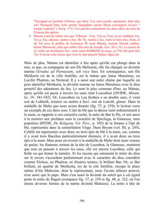 "Numquid sol justitiae Christus, qui dixit: Lux sum mundi, operamini, dum dies
      est? Numquid hanc solis aeterni lampadem aurora Maria consurgens invexit ?
      surgite soporati" ( ibid p. 171). Ces paroles contiennent les deux idées du nom de
      l'Aurora des païens.
   2. Matuta vient du même mot que Tithonus : Tzet, Tzit ou Tzut, ou en chaldéen Tet,
      Tit ou Tut, allumer, mettre à feu. De Tit, mettre à feu, vient le latin titio, tison, et
      de Tut avec le préfixe de formation M vient Matuta, comme Nasseh oublier,
      donne Manasseh, celui qui oublie (fils aine de Joseph, Gen. XLI, 51). La racine de
      ce verbe est d'ordinaire Itzt ; mais selon BARKER (Lexique, p.176) elle peut être
      Tzt. C'est de cette racine que vient le mot sanscrit Suttee, déjà cité.

Mais de plus, Matuta est identifiée à Ino après qu'elle eut plongé dans la
mer, et que, en compagnie de son fils Melicerta, elle fut changée en divinité
marine (Gradus ad Parnassum, sub voce Ino). En conséquence, son fils
Melikerta roi de la ville fortifiée, est le même que Janus Matutinus, ou
Lucifer Phaéton, ou Nemrod. Il y a aussi une autre chaîne par laquelle on
peut identifier Melikerta, la divinité marine ou Janus Matutinus avec le dieu
primitif des adorateurs du feu. Le nom le plus commun d'Ino, ou Matuta,
après qu'elle est passé à travers les eaux était Leucothoé (OVIDE, Métam.
liv. IV, 541-542). Or, Leucothoé ou Leu Kothea a un double sens; il vient
soit de Lukhoth, éclairer ou mettre à feu1, soit de Lukoth, glaner. Dans la
médaille de Malte que nous avons donnée (fig. 37, p. 239), le lecteur verra
un exemple de ces deux sens. L'épi de blé que la déesse tient ordinairement à
la main, se rapporte à son caractère caché, la mère de Bar le fils, et sert aussi
à la montrer aux profanes sous le caractère de Spicilega, la Glaneuse, nom
populaire (HYDE, De Religione Vet. Pers., p. 392) de la femme à l'épi de
blé, représentée dans la constellation Virgo. Dans Bryant (vol. III, p. 245),
Cybèle est représentée avec deux ou trois épis de blé à la main, car, comme
il y avait trois Bacchus particulièrement distincts, il y avait deux ou trois
épis à la main. Mais pour en revenir à la médaille de Malte dont nous venons
de parler, les flammes sortant de la tête de Lucothea, la Glaneuse, montrent
que tout en passant à travers les eaux, elle est encore Lucothea, celle qui
brûle ou qui donne la lumière. Et les rayons qui entourent la mitre du dieu
sur le revers s'accordent parfaitement avec le caractère du dieu considéré
comme Eleleus, ou Phaéton, en d'autres termes, le brillant Bar. Or, ce Bar
brillent, en qualité de Melikerta, roi de la cité fortifiée, occupe la place
même d'Ala Mahozim, dont le représentant, nous l'avons ailleurs prouvé,
n'est autre que le pape. Mais c'est aussi la divinité du soleil qui à cet égard
porte la mitre de Dagon (comparez fig. 37, p. 239 et fig. 48, p. 322, où l'on
donne diverses formes de la même divinité Maltaise). La mitre à tête de



                                            386
 