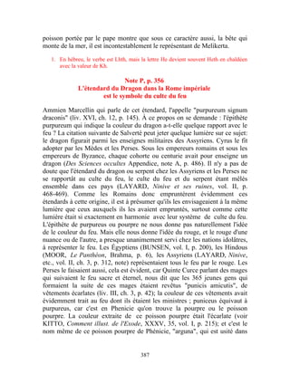 poisson portée par le pape montre que sous ce caractère aussi, la bête qui
monte de la mer, il est incontestablement le représentant de Melikerta.

   1. En hébreu, le verbe est Lhth, mais la lettre He devient souvent Heth en chaldéen
      avec la valeur de Kh.

                               Note P, p. 356
              L'étendard du Dragon dans la Rome impériale
                      est le symbole du culte du feu

Ammien Marcellin qui parle de cet étendard, l'appelle "purpureum signum
draconis" (liv. XVI, ch. 12, p. 145). À ce propos on se demande : l'épithète
purpureum qui indique la couleur du dragon a-t-elle quelque rapport avec le
feu ? La citation suivante de Salverté peut jeter quelque lumière sur ce sujet:
le dragon figurait parmi les enseignes militaires des Assyriens. Cyrus le fit
adopter par les Mèdes et les Perses. Sous les empereurs romains et sous les
empereurs de Byzance, chaque cohorte ou centurie avait pour enseigne un
dragon (Des Sciences occultes Appendice, note A, p. 486). Il n'y a pas de
doute que l'étendard du dragon ou serpent chez les Assyriens et les Perses ne
se rapportât au culte du feu, le culte du feu et du serpent étant mêlés
ensemble dans ces pays (LAYARD, Ninive et ses ruines, vol. II, p.
468-469). Comme les Romains donc empruntèrent évidemment ces
étendards à cette origine, il est à présumer qu'ils les envisageaient à la même
lumière que ceux auxquels ils les avaient empruntés, surtout comme cette
lumière était si exactement en harmonie avec leur système de culte du feu.
L'épithète de purpureus ou pourpre ne nous donne pas naturellement l'idée
de le couleur du feu. Mais elle nous donne l'idée du rouge, et le rouge d'une
nuance ou de l'autre, a presque unanimement servi chez les nations idolâtres,
à représenter le feu. Les Égyptiens (BUNSEN, vol. I, p. 200), les Hindous
(MOOR, Le Panthéon, Brahma, p. 6), les Assyriens (LAYARD, Ninive,
etc., vol. II, ch. 3, p. 312, note) représentaient tous le feu par le rouge. Les
Perses le faisaient aussi, cela est évident, car Quinte Curce parlant des mages
qui suivaient le feu sacre et éternel, nous dit que les 365 jeunes gens qui
formaient la suite de ces mages étaient revêtus "punicis amicutis", de
vêtements écarlates (liv. III, ch. 3, p. 42); la couleur de ces vêtements avait
évidemment trait au feu dont ils étaient les ministres ; puniceus équivaut à
purpureus, car c'est en Phenicie qu'on trouve la pourpre ou le poisson
pourpre. La couleur extraite de ce poisson pourpre était l'écarlate (voir
KITTO, Comment illust. de l'Exode, XXXV, 35, vol. I, p. 215); et c'est le
nom même de ce poisson pourpre de Phénicie, "arguna", qui est usité dans


                                        387
 