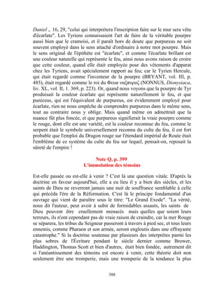 Daniel ,. 16, 29, "celui qui interprétera l'inscription faite sur le mur sera vêtu
d'écarlate". Les Tyriens connaissaient l'art de faire de la véritable pourpre
aussi bien que le cramoisi, et il paraît hors de doute que purpureus ne soit
souvent employé dans le sens attaché d'ordinaire à notre mot pourpre. Mais
le sens original de l'épithète est "écarlate", et comme l'écarlate brillant est
une couleur naturelle qui représente le feu, ainsi nous avons raison de croire
que cette couleur, quand elle était employée pour des vêtements d'apparat
chez les Tyriens, avait spécialement rapport au feu; car le Tyrien Hercule,
qui était regardé comme l'inventeur de la pourpre (BRYANT, vol. III, p.
485), était regardé comme le roi du Φευα ναξπυροζ (NONNUS, Dionysiaca,
liv. XL, vol. II, 1. 369, p. 223). Or, quand nous voyons que la pourpre de Tyr
produisait la couleur écarlate qui représente naturellement le feu, et que
puniceus, qui est l'équivalent de purpureus, est évidemment employé pour
écarlate, rien ne nous empêche de comprendre purpureus dans le même sens,
tout au contraire nous y oblige. Mais quand même on admettrait que la
nuance fût plus foncée, et que purpureus signifierait la vraie pourpre comme
le rouge, dont elle est une variété, est la couleur reconnue du feu, comme le
serpent était le symbole universellement reconnu du culte du feu, il est fort
probable que l'emploi du Dragon rouge sur l'étendard impérial de Route était
l'emblème de ce système du culte du feu sur lequel, pensait-on, reposait la
sûreté de l'empire !

                              Note Q, p. 399
                          L'immolation des témoins

Est-elle passée ou est-elle à venir ? C'est là une question vitale. D'après la
doctrine en faveur aujourd'hui, elle a eu lieu il y a bien des siècles, et les
saints de Dieu ne reverront jamais une nuit de souffrance semblable à celle
qui précéda l'ère de la Réformation. C'est là le principe fondamental d'un
ouvrage qui vient de paraître sous le titre: "Le Grand Exode". "La vérité,
nous dit l'auteur, peut avoir à subir de formidables assauts, les saints de
Dieu peuvent être cruellement menacés mais quelles que soient leurs
terreurs, ils n'ont cependant pas de vraie raison de craindre, car la mer Rouge
se séparera, les tribus du Seigneur passeront à travers à pied sec, et tous leurs
ennemis, comme Pharaon et son armée, seront engloutis dans une effrayante
catastrophe." Si la doctrine soutenue par plusieurs des interprètes parmi les
plus sobres de l'Écriture pendant le siècle dernier comme Brower,
Haddington, Thomas Scott et bien d'autres, était bien fondée, autrement dit
si l'anéantissement des témoins est encore à venir, cette théorie doit non
seulement être une tromperie, mais une tromperie de la tendance la plus


                                       388
 