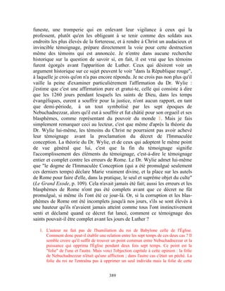 funeste, une tromperie qui en enlevant leur vigilance à ceux qui la
professent, plutôt qu'en les obligeant à se tenir comme des soldats aux
endroits les plus élevés de la forteresse, et à rendre à Christ un audacieux et
invincible témoignage, prépare directement la voie pour cette destruction
même des témoins qui est annoncée. Je n'entre dans aucune recherche
historique sur la question de savoir si, en fait, il est vrai que les témoins
furent égorgés avant l'apparition de Luther. Ceux qui désirent voir un
argument historique sur ce sujet peuvent le voir "dans la République rouge",
à laquelle je crois qu'on n'a pas encore répondu. Je ne crois pas non plus qu'il
vaille la peine d'examiner particulièrement l'affirmation du Dr. Wylie :
j'estime que c'est une affirmation pure et gratui-te, celle qui consiste à dire
que les 1260 jours pendant lesquels les saints de Dieu, dans les temps
évangéliques, eurent a souffrir pour la justice, n'ont aucun rapport, en tant
que demi-période, à un tout symbolisé par les sept époques de
Nebuchadnezzar, alors qu'il eut à souffrir et fut châtié pour son orgueil et ses
blasphèmes, comme représentant du pouvoir du monde 1. Mais je fais
simplement remarquer ceci au lecteur, c'est que même d'après la théorie du
Dr. Wylie lui-même, les témoins du Christ ne pourraient pas avoir achevé
leur témoignage avant la proclamation du décret de l'Immaculée
conception. La théorie du Dr. Wylie, et de ceux qui adoptent le même point
de vue général que lui, c'est que la fin du témoignage signifie
l'accomplissement des éléments du témoignage, c'est-à-dire le témoignage
entier et complet contre les erreurs de Rome. Le Dr. Wylie admet lui-même
que "le dogme de l'Immaculée Conception (qui a été promulgué seulement
ces derniers temps) déclare Marie vraiment divine, et la place sur les autels
de Rome pour faire d'elle, dans la pratique, le seul et suprême objet du culte"
(Le Grand Exode, p. 109). Cela n'avait jamais été fait; aussi les erreurs et les
blasphèmes de Rome n'ont pas été complets avant que ce décret ne fût
promulgué, si même ils l'ont été ce jour-là. Or, si la corruption et les blas-
phèmes de Rome ont été incomplets jusqu'à nos jours, s'ils se sont élevés à
une hauteur qu'ils n'avaient jamais atteint comme tous l'ont instinctivement
senti et déclamé quand ce décret fut lancé, comment ce témoignage des
saints pouvait-il être complet avant les jours de Luther ?

   1. L'auteur ne fait pas de l'humiliation du roi de Babylone celle de l'Église.
      Comment donc peut-il établir une relation entre les sept temps de ces deux cas ? Il
      semble croire qu'il suffit de trouver un point commun entre Nebuchadnezzar et la
      puissance qui opprima l'Église pendant deux fois sept temps. Ce point est la
      "folie" de l'une et l'autre. Mais voici l'objection capitale à cette opinion : la folie
      de Nebuchadnezzar n'était qu'une affliction ; dans l'autre cas c'était un péché. La
      folie du roi ne l'entraîna pas à opprimer un seul individu mais la folie de cette


                                            389
 