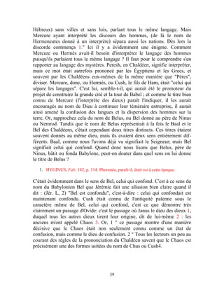 Hébreux) sans villes et sans lois, parlant tous le même langage. Mais
Mercure ayant interprété les discours des hommes, (de là le nom de
Hermeneutes donné à un interprète) sépara aussi les nations. Dès lors la
discorde commença 1." Ici il y a évidemment une énigme. Comment
Mercure ou Hermès avait-il besoin d'interpréter le langage des hommes
puisqu'ils parlaient tous le même langage ? Il faut pour le comprendre s'en
rapporter au langage des mystères. Peresh, en Chaldéen, signifie interpréter,
mais ce mot était autrefois prononcé par les Égyptiens et les Grecs, et
souvent par les Chaldéens eux-mêmes de la même manière que "Pères",
diviser. Mercure, donc, ou Hermès, ou Cush, le fils de Ham, était "celui qui
sépare les langages". C'est lui, semble-t-il, qui aurait été le promoteur du
projet de construire la grande cité et la tour de Babel ; et comme le titre bien
connu de Mercure (l'interprète des dieux) paraît l'indiquer, il les aurait
encouragés au nom de Dieu à continuer leur téméraire entreprise, il aurait
ainsi amené la confusion des langues et la dispersion des hommes sur la
terre. Or, rapprochez cela du nom de Belus, ou Bel donné au père de Ninus
ou Nemrod. Tandis que le nom de Belus représentait à la fois le Baal et le
Bel des Chaldéens, c'était cependant deux titres distincts. Ces titres étaient
souvent donnés au même dieu, mais ils avaient deux sens entièrement dif-
férents. Baal, comme nous l'avons déjà vu signifiait le Seigneur; mais Bel
signifiait celui qui confond. Quand donc nous lisons que Belus, père de
Ninus, bâtit ou fonda Babylone, peut-on douter dans quel sens on lui donne
le titre de Belus ?

   1. HYGINUS, Fab. 142, p. 114. Phoronée, paraît-il, était roi à cette époque.

C'était évidemment dans le sens de Bel, celui qui confond. C'est à ce sens du
nom du Babylonien Bel que Jérémie fait une allusion bien claire quand il
dit : (Jér. L, 2) "Bel est confondu", c'est-à-dire : celui qui confondait est
maintenant confondu. Cush était connu de l'antiquité païenne sous le
caractère même de Bel, celui qui confond, c'est ce que démontre très
clairement un passage d'Ovide: c'est le passage où Janus le dieu des dieux 1,
duquel tous les autres dieux tirent leur origine, dit de lui-même 2 : les
anciens m'ont appelé Chaos 3. Or, 1 ° ce passage montre d'une manière
décisive que le Chaos était non seulement connu comme un état de
confusion, mais comme le dieu de confusion. 2 ° Tous les lecteurs un peu au
courant des règles de la prononciation du Chaldéen savent que le Chaos est
précisément une des formes usitées du nom de Chus ou Cush4.




                                          39
 