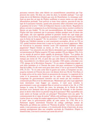 puissance terrestre dans cette théorie est essentiellement caractérisée par l'op-
pression des saints. Où donc est, entre les deux, la moindre analogie ? Les sept
temps du roi de Babylone n'étaient que ceux de l'humiliation. Le monarque souf-
frant ne peut être un type de l'Église souffrante et encore moins ces sept temps
d'humiliation profonde. Tout pouvoir et toute force enlevés, peuvent-ils être un
type de la puissance terrestre, quand cette puissance allait concentrer toute gloire
et grandeur de la terre ? Telle est l'objection funeste à cette théorie. Regardons la
phrase suivante et comparons-la au fait historique pour mieux montrer combien la
théorie est peu fondée. "Il s'en suit incontestablement, dit l'auteur, que comme
l'Eglise doit être tyrannisée par la puissance idolâtre pendant toute la durée des
sept temps, elle sera opprimée pendant la première moitié des sept temps par
l'idolâtrie sous la forme du paganisme et pendant la seconde moitié par l'idolâtrie
sous la forme de la papauté." Or, les premières 1 260 années de l'oppression de
l'Église par l'idolâtrie païenne se sont exactement accomplies, dit-on, en 530 ou
532, quand Justinien amena tout à coup sur la scène un nouvel oppresseur. Mais
où trouvait-on la puissance terrestre avant 530 maintenant l'idolâtrie comme
paganisme? Depuis Gratien au moins, en 376, où y avait-il un tel pouvoir
persécuteur ? Les nécessités de cette théorie demandent que le paganisme déclaré
soit persécuteur de l'Église jusqu'en 532 mais, pendant 156 ans (depuis 376), il n'y
eut au monde de pouvoir païen capable de persécuter l'Église. "Les jambes du
boiteux, dit Salomon, ne sont pas égales" et si aux 1260 années annoncées il n'en
manque pas moins de 156, on peut dire que cette théorie est bancale. Mais les
faits s'accordent-ils à la théorie pour les secondes 1260 années coïncidant avec
1792, époque de la Révolution française ? Si ces années d'oppression papale se
sont alors terminées et si l'Ancien des jours vint pour commencer le jugement
final de la Bête, il a dû venir aussi pour autre chose. C'est ce qui ressort de Daniel
(VII, 21-22) : "Je vis cette corne faire la guerre aux saints, et l'emporter sur eux,
jusqu'au moment où l'Ancien des jours vint donner droit aux fils du Très-Haut, et
le temps arriva où les saints furent en possession du royaume. Le jugement de la
corne et la possession du royaume par les saints sont donc contemporains.
Longtemps les gouvernements terrestres ont été menés par des mondains ne
connaissant pas Dieu et ne lui obéissant pas. Maintenant que celui à qui appartient
toute domination vient frapper ses ennemis, il vient aussi remettre le
gouvernement à ceux qui craignent Dieu et suivent sa volonté re lée. Or, si 1792
marqua la venue de l'Ancien des jours, les principes de la Parole de Dieu
devraient avoir fermenté dans les gouvernements de l'Europe, et des hommes
pieux et droits s'être élevés au premier rang de la puissance! Mais aujourd'hui une
seule nation en Europe suit-elle ces principes? Précisément trois ans après "le
commencement de ce signe de justice" débuta cette politique sans principes qui a
à peine laissé un vestige de respect apparent pour l'honneur du "Prince des rois de
la terre" dans le gouvernement public de cette nation. En 1795, Pitt et le
Parlement anglais autorisèrent l'érection du collège catholique romain de
Maynooth, qui débuta une carrière où "l'homme de pèche," s'est élevé, année par
année, à une puissance qui menace, si la miséricorde divine n'intervient, de nous
ramener promptement dans une complète servitude de l'Antéchrist. D'après le
Grand Exode, c'est tout le contraire qui aurait dû arriver!



                                     390
 