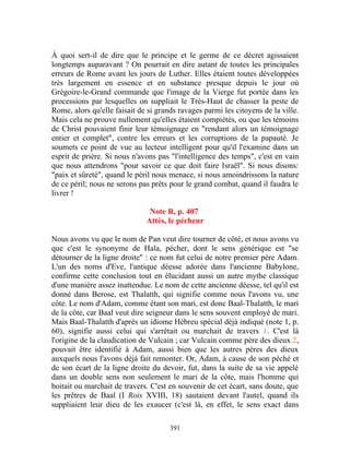 À quoi sert-il de dire que le principe et le germe de ce décret agissaient
longtemps auparavant ? On pourrait en dire autant de toutes les principales
erreurs de Rome avant les jours de Luther. Elles étaient toutes développées
très largement en essence et en substance presque depuis le jour où
Grégoire-le-Grand commande que l'image de la Vierge fut portée dans les
processions par lesquelles on suppliait le Très-Haut de chasser la peste de
Rome, alors qu'elle faisait de si grands ravages parmi les citoyens de la ville.
Mais cela ne prouve nullement qu'elles étaient compiétés, ou que les témoins
de Christ pouvaient finir leur témoignage en "rendant alors un témoignage
entier et complet", contre les erreurs et les corruptions de la papauté. Je
soumets ce point de vue au lecteur intelligent pour qu'il l'examine dans un
esprit de prière. Si nous n'avons pas "l'intelligence des temps", c'est en vain
que nous attendrons "pour savoir ce que doit faire Israël". Si nous disons:
"paix et sûreté", quand le péril nous menace, si nous amoindrissons la nature
de ce péril; nous ne serons pas prêts pour le grand combat, quand il faudra le
livrer !

                               Note R, p. 407
                              Attès, le pécheur

Nous avons vu que le nom de Pan veut dire tourner de côté, et nous avons vu
que c'est le synonyme de Hala, pécher, dont le sens générique est "se
détourner de la ligne droite" : ce nom fut celui de notre premier père Adam.
L'un des noms d'Eve, l'antique déesse adorée dans l'ancienne Babylone,
confirme cette conclusion tout en élucidant aussi un autre mythe classique
d'une manière assez inattendue. Le nom de cette ancienne déesse, tel qu'il est
donné dans Berose, est Thalatth, qui signifie comme nous l'avons vu, une
côte. Le nom d'Adam, comme étant son mari, est donc Baal-Thalatth, le mari
de la côte, car Baal veut dire seigneur dans le sens souvent employé de mari.
Mais Baal-Thalatth d'après un idiome Hébreu spécial déjà indiqué (note 1, p.
60), signifie aussi celui qui s'arrêtait ou marchait de travers 1. C'est là
l'origine de la claudication de Vulcain ; car Vulcain comme père des dieux 2,
pouvait être identifié à Adam, aussi bien que les autres pères des dieux
auxquels nous l'avons déjà fait remonter. Or, Adam, à cause de son péché et
de son écart de la ligne droite du devoir, fut, dans la suite de sa vie appelé
dans un double sens non seulement le mari de la côte, mais l'homme qui
boitait ou marchait de travers. C'est en souvenir de cet écart, sans doute, que
les prêtres de Baal (I Rois XVIII, 18) sautaient devant l'autel, quand ils
suppliaient leur dieu de les exaucer (c'est là, en effet, le sens exact dans

                                      391
 