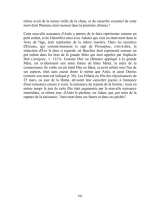 même avait de la nature réelle de la chute, et du caractère essentiel de cette
mort dont l'homme était menacé dans la première alliance !

Cette nouvelle naissance d'Attès a permis de le faire représenter comme un
petit enfant, et de l'identifier ainsi avec Adonis qui, tout en étant mort dans la
force de l'âge, était représente de la même manière. Dans les mystères
d'Eleusis, qui commé-moraient le rapt de Proserpine, c'est-à-dire, la
séduction d'Ève le dieu si regretté, où Bacchus était représenté comme un
pet enfant dans les bras de la grande Mère qui était appelée par Sophocle
Deô (Antigone, v. 1121). Comme Deô ou Démeter appliqué à la grande
Mère, est évidemment une autre forme de Idaia Mater, la mère de la
connaissance (le verbe savoir étant Daa ou Idaa), ce petit enfant sous l'un de
ses aspects, était sans aucun doute le même que Attès, et aussi Deoius
(comme son nom est indiqué p. 36). Les Hilaria ou fête des réjouissances du
25 mars, ou jour de la Dame, devaient leur caractère joyeux à l'annonce
d'une naissance encore à venir, la naissance du rejeton de la femme ; mais en
même temps la joie de cette fête était augmentée par la nouvelle naissance
immédiate, ce même jour, d'Attès le pécheur, ou Adam, qui, par suite de la
rupture de la naissance, "était mort dans ses fautes et dans ses péchés".




                                       393
 