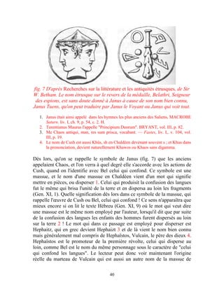fïg. 7 D'après Recherches sur la littérature et les antiquités étrusques, de Sir
W. Betham. Le nom étrusque sur le revers de la médaille, Belathri, Seigneur
 des espions, est sans doute donné à Janus à cause de son nom bien connu,
Janus Tuens, qu'on peut traduire par Janus le Voyant ou Janus qui voit tout.

   1. Janus était ainsi appelé dans les hymnes les plus anciens des Saliens, MACROBE
      Saturn. liv. I, ch. 9, p. 54, c. 2. H.
   2. Terentianus Maurus l'appelle "Principium Deorum". BRYANT, vol. III, p. 82.
   3. Me Chaos antiqui, man, res sum prisca, vocabant. — Fastes, liv. I,. v. 104, vol.
      III, p. 19.
   4. Le nom de Cush est aussi Khûs, sh en Chaldéen devenant souvent s ; et Khus dans
      la prononciation, devient naturellement Khawos ou Khaos sans digamma.

Dès lors, qu'on se rappelle le symbole de Janus (fig. 7) que les anciens
appelaient Chaos, et l'on verra à quel degré elle s'accorde avec les actions de
Cush, quand on l'identifie avec Bel celui qui confond. Ce symbole est une
massue, et le nom d'une massue en Chaldéen vient d'un mot qui signifie
mettre en pièces, ou disperser 1. Celui qui produisit la confusion des langues
fut le même qui brisa l'unité de la terre et en dispersa au loin les fragments
(Gen. XI, 1). Quelle signification dès lors dans ce symbole de la massue, qui
rappelle l'œuvre de Cush ou Bel, celui qui confond ! Ce sens n'apparaîtra que
mieux encore si on lit le texte Hébreu (Gen. XI, 9) où le mot qui veut dire
une massue est le même nom employé par l'auteur, lorsqu'il dit que par suite
de la confusion des langues les enfants des hommes furent dispersés au loin
sur la terre 2 ! Le mot qui dans ce passage est employé pour disperser est
Hephaitz, qui en grec devient Hephaizt 3 et de là vient le nom bien connu
mais généralement mal compris de Hephaïstos, Vulcain, le père des dieux 4.
Hephaïstos est le promoteur de la première révolte, celui qui disperse au
loin, comme Bel est le nom du même personnage sous le caractère de "celui
qui confond les langues". Le lecteur peut donc voir maintenant l'origine
réelle du marteau de Vulcain qui est aussi un autre nom de la massue de

                                         40
 