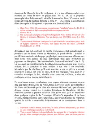 Janus ou du Chaos le dieu de confusion ; il y a une allusion cachée à ce
marteau qui brise la terre en pièces dans Jér. L, 23, où le prophète
apostrophe ainsi Babylone qu'il identifie à son ancien dieu : "Comment est-il
rompu et brisé, le marteau de toute la terre ?" —Or, comme la construction
d'une tour après le déluge était le premier acte d'une rébellion

   1. Dans Prov. XXV. 18, une massue ou marteau est "Mephaitz" dans Jer. LI, 20, le
      même mot sans le Jod, est employé évidemment pour marteau.
   2. Genèse XI, 9.
   3. Il y a plusieurs exemples d'un pareil changement. Ainsi Botzra devient en Grec
      Bostra, et Mitzraïm, Mestraïm. Pour ce dernier, voir BUNSEN, tome. I, p. 606,
      609.
   4. Vulcain dans le Panthéon classique n'avait pas d'ordinaire une si haute place, mais
      en Égypte Hephaïstos ou Vulcain, était appelé le père des dieux, AMMIEN
      MARCELLIN, liv. XVII.

déclarée, et que Bel, ou Cush en était le promoteur, ce fut naturellement le
premier à qui on donna le nom de Merodach, le grand rebelle 1, et selon le
parallélisme ordinaire du langage prophétique, nous avons une allusion aux
deux noms bien connus du dieu Babylonien dans cette prédiction du
jugement sur Babylone: "Bel est confondu, Merodach est brisé" (Jér. L, 2).
Le jugement qui vient frapper le dieu Babylonien est conforme à ses propres
actions. Bel a confondu la terre entière, à son tour il est confondu.
Merodach, par la rébellion qu'il avait suscitée, a mis en pièces le monde
jusqu'alors si uni, à son tour, lui aussi, il est mis en pièces. Voilà quel est le
caractère historique de Bel, identifié avec Janus ou le Chaos, le dieu de
confusion, avec sa massue symbolique 2.

En nous basant sur ces conclusions, nous voyons aisément comment on peut
dire que Bel ou Belus, père de Ninus, fonda Babylone, tandis qu'en réalité ce
fut Ninus ou Nemrod qui la bâtit. Or, quoique Bel ou Cush, spécialement
désigné comme posant les premières fondations de Babylone, pût être
considéré comme le premier roi de la ville, (c'est ainsi qu'il est représenté
dans quelques copies de la "chronique d'Eusèbe"), cependant il est bien
évident, d'après l'histoire sacrée et profane, qu'il n'aurait jamais pu régner en
qualité du roi de la monarchie Babylonienne; et en conséquence dans la
version

   1. Merodach vient de Mered, se révolter, et Dakh, pronom démonstratif, qui donne
      un sens emphatique signifie ce ou le Grand.
   2. Tout en ayant l'origine ci-dessus indiquée, les noms de Bel et Hephaïstos n'étaient
      pas des noms impropres quoique dans un sens différent, pour les dieux guerriers


                                          41
 