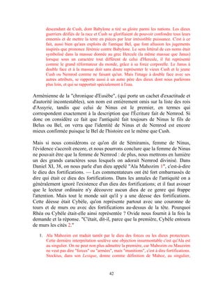 descendant de Cush, dont Babylone a tiré sa gloire parmi les nations. Les dieux
      guerriers déifiés de la race et Cush se glorifiaient de pouvoir confondre tous leurs
      ennemis et de mettre la terre en pièces par leur irrésistible puissance. C'est à ce
      fait, aussi bien qu'aux exploits de l'antique Bel, que font allusion les jugements
      inspirés que prononce Jérémie contre Babylone. Le sens littéral de ces noms était
      symbolisé dans la massue donnée au grec Hercule (la même massue que Janus)
      lorsque sous un caractère tout différent de celui d'Hercule, il fut représenté
      comme le grand réformateur du monde, grâce à sa force corporelle. Le Janus à
      double face et à la massue doit sans doute représenter le vieux Cush et le jeune
      Cush ou Nemrod comme ne faisant qu'un. Mais l'image à double face avec ses
      autres attributs, se rapporte aussi à un autre père des dieux dont nous parlerons
      plus loin, et qui se rapportait spécialement à l'eau.

Arménienne de la "chronique d'Eusèbe", (qui porte un cachet d'exactitude et
d'autorité incontestables), son nom est entièrement omis sur la liste des rois
d'Assyrie, tandis que celui de Ninus est le premier, en termes qui
correspondent exactement à la description que l'Écriture fait de Nemrod. Si
donc on considère ce fait que l'antiquité fait toujours de Ninus le fils de
Belus ou Bel, on verra que l'identité de Ninus et de Nemrod est encore
mieux confirmée puisque le Bel de l'histoire est le même que Cush.

Mais si nous considérons ce qu'on dit de Sémiramis, femme de Ninus,
l'évidence s'accroît encore, et nous pourrons conclure que la femme de Ninus
ne pouvait être que la femme de Nemrod : de plus, nous mettrons en lumière
un des grands caractères sous lesquels on adorait Nemrod divinisé. Dans
Daniel XI, 38, on nous parle d'un dieu appelé "Ala Mahozim 1", c'est-à-dire
le dieu des fortifications. — Les commentateurs ont été fort embarrassés de
dire qui était ce dieu des fortifications. Dans les annales de l'antiquité on a
généralement ignoré l'existence d'un dieu des fortifications; et il faut avouer
que le lecteur ordinaire n'y découvre aucun dieu de ce genre qui frappe
l'attention. Mais tout le monde sait qu'il y a une déesse des fortifications.
Cette déesse était Cybèle, qu'on représente partout avec une couronne de
tours et de murs ou avec des fortifications au-dessus de la tête. Pourquoi
Rhéa ou Cybèle était-elle ainsi représentée ? Ovide nous fournit à la fois la
demande et la réponse. "C'était, dit-il, parce que la première, Cybèle entoura
de murs les cités 2."

   1. Ala Mahozim est traduit tantôt par le dieu des forces ou les dieux protecteurs.
      Cette dernière interprétation soulève une objection insurmontable c'est qu'Ala est
      au singulier. On ne peut non plus admettre la première, car Mahozim ou Mauzzim
      ne veut pas dire "forces" ou "armées", mais "munitions", c'est à dire fortifications.
      Stockius, dans son Lexique, donne comme définition de Mahoz, au singulier,



                                           42
 
