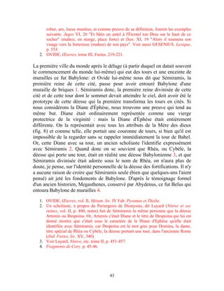 robur, arx, locus munitus, et comme preuve de sa définition, fournit les exemples
      suivants: Juges VI, 26 "Et bâtis un autel à l'Éternel ton Dieu sur le haut de ce
      rocher" (mahoz, en marge, place forte) et Dan. XI, 19 "Alors il tournera son
      visage vers la forteresse (mahoz) de son pays". Voir aussi GESENIUS. Lexique,
      p. 533.
   2. OVIDE, Œuvres, tome III, Fastes, 219-221.

La première ville du monde après le déluge (à partir duquel on datait souvent
le commencement du monde lui-même) qui eut des tours et une enceinte de
murailles ce fut Babylone: et Ovide lui-même nous dit que Sémiramis, la
première reine de cette cité, passe pour avoir entouré Babylone d'une
muraille de briques 1. Sémiramis donc, la première reine divinisée de cette
cité et de cette tour dont le sommet devait atteindre le ciel, doit avoir été le
prototype de cette déesse qui la première transforma les tours en cités. Si
nous considérons la Diane d'Éphèse, nous trouvons une preuve qui tend au
même but. Diane était ordinairement représentée comme une vierge
protectrice de la virginité : mais la Diane d'Éphèse était entièrement
différente. On la représentait avec tous les attributs de la Mère des dieux
(fig. 8) et comme telle, elle portait une couronne de tours, si bien qu'il est
impossible de la regarder sans se rappeler immédiatement la tour de Babel.
Or, cette Diane avec sa tour, un ancien scholiaste l'identifie expressément
avec Sémiramis 2. Quand donc on se souvient que Rhéa, ou Cybèle, la
déesse qui porte une tour, était en réalité une déesse Babylonienne 3, et que
Sémiramis divinisée était adorée sous le nom de Rhéa, on n'aura plus de
doute, je pense, sur l'identité personnelle de la déesse des fortifications. Il n'y
a aucune raison de croire que Sémiramis seule (bien que quelques-uns l'aient
pensé) ait jeté les fondements de Babylone. D'après le témoignage formel
d'un ancien historien, Megasthenes, conservé par Abydenus, ce fut Belus qui
entoura Babylone de murailles 4.

   1. OVIDE, Œuvres, vol. II, Métam. liv. IV Fab. Pyramus et Thisbe.
   2. Un scholiaste, à propos du Periergesis de Dionysius, dit Layard (Ninive et ses
      ruines, vol. II, p. 480, notes) fait de Sémiramis la même personne que la déesse
      Artemis ou Despoina. Or, Artemis c'était Diane et le titre de Despoina qui lui est
      donné montre que c'était sous le caractère de la Diane d'Ephèse qu'elle était
      identifiée avec Sémiramis, car Despoina est le mot grec pour Domina, la dame,
      titre spécial de Rhéa ou Cybèle, la déesse portant une tour, dans l'ancienne Rome
      (ibid. Fastes, liv. XV, 340).
   3. Voir Layard, Ninive, etc. tome II, p. 451-457.
   4. Fragments de Cory. p. 45-46.




                                          43
 