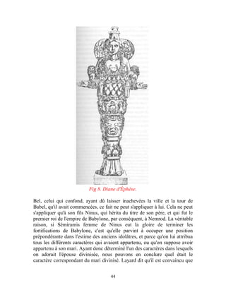 Fig 8. Diane d'Éphèse.

Bel, celui qui confond, ayant dû laisser inachevées la ville et la tour de
Babel, qu'il avait commencées, ce fait ne peut s'appliquer à lui. Cela ne peut
s'appliquer qu'à son fils Ninus, qui hérita du titre de son père, et qui fut le
premier roi de l'empire de Babylone, par conséquent, à Nemrod. La véritable
raison, si Sémiramis femme de Ninus eut la gloire de terminer les
fortifications de Babylone, c'est qu'elle parvint à occuper une position
prépondérante dans l'estime des anciens idolâtres, et parce qu'on lui attribua
tous les différents caractères qui avaient appartenu, ou qu'on suppose avoir
appartenu à son mari. Ayant donc déterminé l'un des caractères dans lesquels
on adorait l'épouse divinisée, nous pouvons en conclure quel était le
caractère correspondant du mari divinisé. Layard dit qu'il est convaincu que


                                      44
 