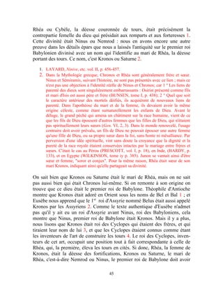 Rhéa ou Cybèle, la déesse couronnée de tours, était précisément la
contrepartie femelle du dieu qui présidait aux remparts et aux forteresses 1.
Cette divinité était Ninus ou Nemrod : nous en avons encore une autre
preuve dans les détails épars que nous a laissés l'antiquité sur le premier roi
Babylonien divinisé avec un nom qui l'identifie au mari de Rhéa, la déesse
portant des tours. Ce nom, c'est Kronos ou Saturne 2.

   1. LAYARD, Ninive, etc. vol. II, p. 456-457.
   2. Dans la Mythologie grecque, Chronos et Rhéa sont généralement frère et sœur.
      Ninus et Sémiramis, suivant l'histoire, ne sont pas présentés avec ce lien ; mais ce
      n'est pas une objection à l'identité réelle de Ninus et Chronos; car 1 º Les liens de
      parenté des dieux sont singulièrement embarrassants : Osirist présenté comme fils
      et mari d'Isis est aussi père et frère (BUNSEN, tome I, p. 438); 2 ° Quel que soit
      le caractère antérieur des mortels déifiés, ils acquièrent de nouveaux liens de
      parenté. Dans l'apothéose du mari et de la femme, ils devaient avoir la même
      origine céleste, comme étant surnaturellement les enfants de Dieu. Avant le
      déluge, le grand péché qui amena un châtiment sur la race humaine, vient de ce
      que les fils de Dieu épousent d'autres femmes que les filles de Dieu, qui n'étaient
      pas spirituellement leurs sœurs (Gen. VI, 2, 3). Dans le monde renouvelé, l'usage
      contraire doit avoir prévalu, un fils de Dieu ne pouvait épouser une autre femme
      qu'une fille de Dieu, ou sa propre sœur dans la foi, sans honte ni mésalliance. Par
      perversion d'une idée spirituelle, vint sans doute la croyance que la dignité et la
      pureté de la race royale étaient conservées intactes par le mariage entre frères et
      sœurs. C'était le cas au Pérou (PRESCOTT, vol. I, p. 18), en Inde, (HARDY, p.
      133), et en Egypte (WILKINSON, tome iy p. 385). Junon se vantait ainsi d'être
      sœur et femme, "soror et conjux". Pour la même raison, Rhéa était sœur de son
      mari Kronos, indiquant ainsi qu'elle partageait sa divinité.

On sait bien que Kronos ou Saturne était le mari de Rhéa, mais on ne sait
pas aussi bien qui était Chronos lui-même. Si on remonte à son origine on
trouve que ce dieu était le premier roi de Babylone. Théophile d'Antioche
montre que Kronos était adoré en Orient sous les noms de Bel et Bal 1 ; et
Eusèbe nous apprend que le 1er roi d'Assyrie nommé Belus était aussi appelé
Kronos par les Assyriens 2. Comme le texte authentique d'Eusèbe n'admet
pas qu'il y ait eu un roi d'Assyrie avant Ninus, roi des Babyloniens, cela
montre que Ninus, premier roi de Babylone était Kronos. Mais il y a plus,
nous lisons que Kronos était roi des Cyclopes qui étaient des frères, et qui
tiraient leur nom de lui 3, et que les Cyclopes étaient connus comme étant
les inventeurs de l'art de construire les tours 4. Le roi des Cyclopes, inven-
teurs de cet art, occupait une position tout à fait correspondante à celle de
Rhéa, qui, la première, éleva les tours en cités. Si donc, Rhéa, la femme de
Kronos, était la déesse des fortifications, Kronos ou Saturne, le mari de
Rhéa, c'est-à-dire Nemrod ou Ninus, le premier roi de Babylone doit avoir

                                           45
 