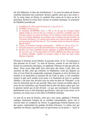 été Ala Mahozim, le dieu des fortifications 5. Le nom lui-même de Kronos
confirme fortement mes assertions. Kronos signifie celui qui a une corne 6.
Or, la corne étant, en Orient, le symbole bien connu de la force ou de la
puissance, Kronos le cornu était, suivant ce système mystique, le synonyme
de l'épithète accordée par

   1. CLERICUS, De Philosophie Orientali, liv. I, sect. II, ch. 37.
   2. EUSÈBE, Chronicon, p. 6.
   3. Le scholiaste d'EURIPIDE, Orest. v. 963, p. 85, dit que les Cyclopes étaient
      appelés d'après le nom de leur roi, Cyclops. Ce scholiaste considérait ainsi les
      Cyclopes comme une nation de Thrace, car les Thraces avaient localisé la tradi-
      tion, et se l'étaient appliquée à eux-mêmes; mais la citation suivante du Schol. du
      Prométhée d'Eschyle, p. 56, montre qu'ils étaient avec Chronos dans des rapports
      qui nous prouvent qu'il était leur roi : "Les Cyclopes étaient les frères de Chronos,
      père de Jupiter"
   4. "Turres, ut Aristocles, Cyclopes, (invenerunt)" — PLINE, liv. VII, ch. 56, p. 171.
   5. Pour plus de preuves sur le dieu des fortifications voir Appendice, note D.
   6. De Krn, une corne. L'épithète Carneus, appliquée à Apollon (PAUSANIAS, liv.
      III, Laconica, ch. 13) est précisément une forme différente du même mot. Dans
      les hymnes d'Orphée. Apollon est invoqué comme le dieu aux deux cornes
      (Hymne à Apollon).

l'Écriture à Nemrod, savoir Gheber, le puissant, (Gen. X, 8), "il commença à
être puissant sur la terre". Le nom de Kronos, comme le sait fort bien le
lecteur au courant des classiques, est appliqué à Saturne en tant que père des
dieux. Nous avons déjà parlé d'un autre père des dieux, Cush, dans son
caractère de Bel, celui qui confond, ou Hephaïstos, celui qui disperse au
loin, et il est facile de comprendre comment, lorsqu'on se mit à diviniser les
mortels et en particulier le puissant fils de Cush, le père, si l'on considère
surtout la part qu'il semble avoir prise à la formation de tout ce système
idolâtre, a dû aussi être divinisé sous les traits de père du "Puissant", et de
tous les immortels qui lui ont succédé. Mais nous verrons en réalité, dans le
cours de nos recherches, que Nemrod était le père des dieux, parce que c'est
le premier mortel qui ait été divinisé ; et que, par conséquent, il s'accorde
parfaitement avec ce fait historique que Kronos, celui qui a une corne, ou le
puissant, est connu sous ce titre dans le Panthéon classique.

Le sens de ce nom de Kronos, celui qui a une corne, appliqué à Nemrod,
explique clairement l'origine de ce symbole extraordinaire, qu'on voit si
souvent dans les sculptures de Ninive, le gigantesque homme-taureau avec
des cornes, représentant les grandes divinités d'Assyrie. Le même mot qui
signifiait un taureau, signifiait aussi un gouverneur ou un prince 1. Aussi le


                                           46
 