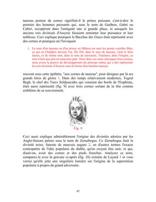 taureau porteur de cornes signifiait-il le prince puissant, c'est-à-dire le
premier des hommes puissants qui, sous le nom de Guèbres, Gabri ou
Cabiri, occupèrent dans l'antiquité une si grande place, et auxquels les
anciens rois divinisés d'Assyrie faisaient remonter leur puissance et leur
noblesse. Ceci explique pourquoi le Bacchus des Grecs était représenté avec
des cornes et pourquoi on l'invoquait

   1. Le nom d'un taureau ou d'un prince en Hébreu est sans les points voyelles Shur,
      ce qui en Chaldéen devient Tur. De Tlir, dans le sens de taureau, vient le latin
      laurus, et du même mot, dans le sens de souverain, Turannus; dans l'origine, ce
      mot n'était pas pris en mauvaise part. Ainsi dans ces mots classiques bien connus,
      nous avons la preuve du développement du principe même qui a fait représenter
      les rois divinisés d'Assyrie sous la forme d'un homme-taureau.

souvent sous cette épithète, "aux cornes de taureau", pour désigner par là ses
grands titres de gloire 1. Dans des temps relativement modernes, Togrul
Begh, le chef des Turcs Seldjoucides qui venaient des bords de l'Euphrate,
était aussi représenté (fig. 9) avec trois cornes sortant de la tête comme
emblème de sa souveraineté.




                                        Fig. 9

Ceci aussi explique admirablement l'origine des divinités adorées par les
Anglo-Saxons païens sous le nom de Zernebogus. Ce Zernebogus était la
divinité noire, funeste de mauvais augure 2, en d'autres termes l'exacte
contrepartie de l'idée populaire du diable, qu'on croyait être noir, et qui,
disait-on, avait des cornes et des pieds fourchus. Analysez ce nom,
comparez-le avec la gravure ci-après (fig. 10) extraite de Layard 3 et vous
verrez qu'elle jette une singulière lumière sur l'origine de la superstition
populaire à propos du grand adversaire.




                                          47
 