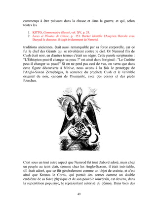 commença à être puissant dans la chasse et dans la guerre, et qui, selon
toutes les

   1. KITTO, Commentaire illustré, vol. XV, p. 53.
   2. Lares et Pénates de Cilicie, p. 151. Barker identifie l'Assyrien Hercule avec
      Dazyad le chasseur, il s'agit évidemment de Nemrod.

traditions anciennes, était aussi remarquable par sa force corporelle, car ce
fut le chef des Géants qui se révoltèrent contre le ciel. Or Nemrod fils de
Cush était noir, en d'autres termes c'était un nègre. Cette parole scripturaire :
"L'Éthiopien peut-il changer sa peau ?" est ainsi dans l'original : "Le Cushite
peut-il changer sa peau?" Si on ne perd pas ceci de vue, on verra que dans
cette figure découverte à Ninive, nous avons à la fois le prototype de
l'Anglo-Saxon Zernebogus, la semence du prophète Cush et le véritable
original du noir, ennemi de l'humanité, avec des cornes et des pieds
fourchus.




C'est sous un tout autre aspect que Nemrod fut tout d'abord adoré, mais chez
un peuple au teint clair, comme chez les Anglo-Saxons, il était inévitable,
s'il était adoré, que ce fût généralement comme un objet de crainte, et c'est
ainsi que Kronos le Cornu, qui portait des cornes comme un double
emblème de sa force physique et de son pouvoir souverain, est devenu, dans
la superstition populaire, le représentant autorisé du démon. Dans bien des

                                        49
 