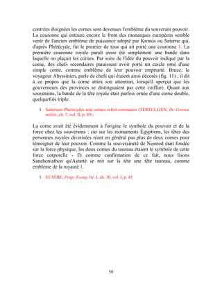 contrées éloignées les cornes sont devenues l'emblème du souverain pouvoir.
La couronne qui entoure encore le front des monarques européens semble
venir de l'ancien emblème de puissance adopté par Kronos ou Saturne qui,
d'après Phérécyde, fut le premier de tous qui ait porté une couronne 1. La
première couronne royale paraît avoir été simplement une bande dans
laquelle on plaçait les cornes. Par suite de l'idée du pouvoir indiqué par la
corne, des chefs secondaires paraissent avoir porté un cercle orné d'une
simple corne, comme emblème de leur pouvoir emprunté. Bruce, le
voyageur Abyssinien, parle de chefs qui étaient ainsi décorés (fig. 11) ; il dit
à ce propos que la corne attira son attention, lorsqu'il aperçut que les
gouverneurs des provinces se distinguaient par cette coiffure. Quant aux
souverains, la bande de la tête royale était parfois ornée d'une corne double,
quelquefois triple.

   1. Saturnum Pherecydes ante omnes refert coronatum (TERTULLIEN, De Corona
      militis, ch. 7, vol. II, p. 85).

La corne avait été évidemment à l'origine le symbole du pouvoir et de la
force chez les souverains : car sur les monuments Égyptiens, les têtes des
personnes royales divinisées n'ont en général pas plus de deux cornes pour
témoigner de leur pouvoir. Comme la souveraineté de Nemrod était fondée
sur la force physique, les deux cornes du taureau étaient le symbole de cette
force corporelle - Et comme confirmation de ce fait, nous lisons
Sanchoniathon qu'Astarté se mit sur la tête une tête taureau, comme
emblème de la royauté 1.

   1. EUSÈBE, Prœp. Evang. liv. I, ch. 10, vol. I, p. 45.




                                          50
 