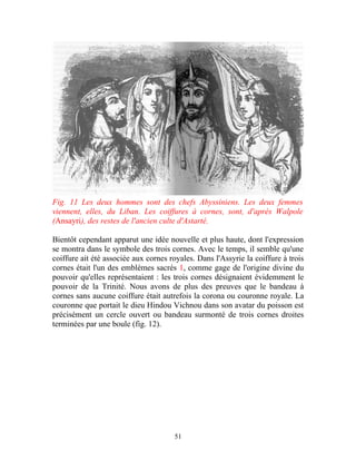 Fig. 11 Les deux hommes sont des chefs Abyssiniens. Les deux femmes
viennent, elles, du Liban. Les coiffures à cornes, sont, d'après Walpole
(Ansayri), des restes de l'ancien culte d'Astarté.

Bientôt cependant apparut une idée nouvelle et plus haute, dont l'expression
se montra dans le symbole des trois cornes. Avec le temps, il semble qu'une
coiffure ait été associée aux cornes royales. Dans l'Assyrie la coiffure à trois
cornes était l'un des emblèmes sacrés 1, comme gage de l'origine divine du
pouvoir qu'elles représentaient : les trois cornes désignaient évidemment le
pouvoir de la Trinité. Nous avons de plus des preuves que le bandeau à
cornes sans aucune coiffure était autrefois la corona ou couronne royale. La
couronne que portait le dieu Hindou Vichnou dans son avatar du poisson est
précisément un cercle ouvert ou bandeau surmonté de trois cornes droites
terminées par une boule (fig. 12).




                                      51
 