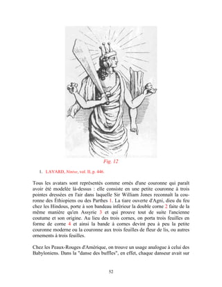 Fig. 12

   1. LAYARD, Ninive, vol. II, p. 446.

Tous les avatars sont représentés comme ornés d'une couronne qui paraît
avoir été modelée là-dessus : elle consiste en une petite couronne à trois
pointes dressées en l'air dans laquelle Sir William Jones reconnaît la cou-
ronne des Éthiopiens ou des Parthes 1. La tiare ouverte d'Agni, dieu du feu
chez les Hindous, porte à son bandeau inférieur la double corne 2 faite de la
même manière qu'en Assyrie 3 et qui prouve tout de suite l'ancienne
coutume et son origine. Au lieu des trois cornes, on porta trois feuilles en
forme de corne 4 et ainsi la bande à cornes devint peu à peu la petite
couronne moderne ou la couronne aux trois feuilles de fleur de lis, ou autres
ornements à trois feuilles.

Chez les Peaux-Rouges d'Amérique, on trouve un usage analogue à celui des
Babyloniens. Dans la "danse des buffles", en effet, chaque danseur avait sur


                                         52
 