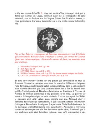 la tête des cornes de buffle 5 ; et ce qui mérite d'être remarqué, c'est que la
danse des Satyres en Grèce, semblait avoir été la contrepartie de cette
solennité chez les Indiens, car les Satyres étaient des divinités à cornes, et
ceux qui imitaient leur danse devaient avoir la tête ornée comme la leur (fig.
13).




Fig. 13 Les Satyres, compagnons de Bacchus, dansaient avec lui. L'épithète
qui caractérisait Bacchus étant le taureau à cornes, les cornes des Satyres
(pour une raison mystique, c'étaient des cornes de bouc) se montrent sous
leur vrai jour.

   1.   Recherches Asiatiques, vol. I, p. 260.
   2.   ibid. Agni, fig. 80.
   3.   LAYARD, Ninive, etc. vol. II, p. 451.
   4.   KITTO, Comment, illust., vol. II, p. 301. La ramure semble indiquer une feuille.
   5.   CATLIN, Les indiens de l'Amérique du Nord, vol. II, p. 128.

Si donc une coutume fondée sur une parole qui caractérisait le pays où
dominait Nemrod se retrouve dans tant de contrées différentes éloignées
l'une de l'autre, où cette parole n'était jamais employée dans la vie ordinaire,
nous pouvons être sûrs que cette coutume n'était pas le fait du hasard, mais
qu'elle s'était répandue de Babylone dans toutes les directions, à l'époque où
Nemrod le premier commença à être puissant sur la terre. Le pouvoir de
Nemrod était représenté par un autre symbole. Il y a un synonyme de Gheber
le puissant; c'est Abir. Aber, aussi, signifie une aile. Nemrod, chef et
capitaine des soldats qui l'entouraient, et qui l'aidaient à établir son pouvoir,
était appelé Baal-aberin, le seigneur des puissants. Mais Baal-abirin (qui lui
est à peu près semblable) signifie celui qui est ailé 1. Aussi était-il représenté
comme un taureau portant à la fois des cornes et des ailes; il montrait par là
non seulement qu'il était lui-même puissant, mais qu'il commandait à des



                                            53
 