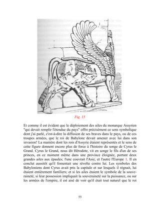 Fig. 15

Et comme il est évident que le déploiement des ailes du monarque Assyrien
"qui devait remplir l'étendue du pays" offre précisément ce sens symbolique
dont j'ai parlé, c'est-à-dire la diffusion de ses braves dans le pays, ou de ces
troupes armées, que le roi de Babylone devait amener avec lui dans son
invasion! La manière dont les rois d'Assyrie étaient représentés et le sens de
cette figure donnent encore plus de force à l'histoire du songe de Cyrus le
Grand. Cyrus le Grand, nous dit Hérodote, vit en songe le fils d'un de ses
princes, en ce moment même dans une province éloignée, portant deux
grandes ailes aux épaules; l'une couvrait l'Asie, et l'autre l'Europe 1. Il en
conclut aussitôt qu'il fomentait une révolte contre lui. Les symboles des
Babyloniens dont Cyrus avait pris la capitale et sur lesquels il régnait, lui
étaient entièrement familiers; et si les ailes étaient le symbole de la souve-
raineté, si leur possession impliquait la souveraineté sur la puissance, ou sur
les armées de l'empire, il est aisé de voir qu'il était tout naturel que le roi



                                      55
 