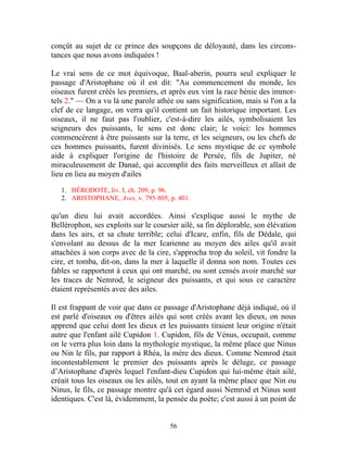conçût au sujet de ce prince des soupçons de déloyauté, dans les circons-
tances que nous avons indiquées !

Le vrai sens de ce mot équivoque, Baal-aberin, pourra seul expliquer le
passage d'Aristophane où il est dit: "Au commencement du monde, les
oiseaux furent créés les premiers, et après eux vint la race bénie des immor-
tels 2." — On a vu là une parole athée ou sans signification, mais si l'on a la
clef de ce langage, on verra qu'il contient un fait historique important. Les
oiseaux, il ne faut pas l'oublier, c'est-à-dire les ailés, symbolisaient les
seigneurs des puissants, le sens est donc clair; le voici: les hommes
commencèrent à être puissants sur la terre, et les seigneurs, ou les chefs de
ces hommes puissants, furent divinisés. Le sens mystique de ce symbole
aide à expliquer l'origine de l'histoire de Persée, fils de Jupiter, né
miraculeusement de Danaé, qui accomplit des faits merveilleux et allait de
lieu en lieu au moyen d'ailes

   1. HÉRODOTE, liv. I, ch. 209, p. 96.
   2. ARISTOPHANE, Aves, v. 795-805, p. 401.

qu'un dieu lui avait accordées. Ainsi s'explique aussi le mythe de
Bellérophon, ses exploits sur le coursier ailé, sa fin déplorable, son élévation
dans les airs, et sa chute terrible; celui d'Icare, enfin, fils de Dédale, qui
s'envolant au dessus de la mer Icarienne au moyen des ailes qu'il avait
attachées à son corps avec de la cire, s'approcha trop du soleil, vit fondre la
cire, et tomba, dit-on, dans la mer à laquelle il donna son nom. Toutes ces
fables se rapportent à ceux qui ont marché, ou sont censés avoir marché sur
les traces de Nemrod, le seigneur des puissants, et qui sous ce caractère
étaient représentés avec des ailes.

Il est frappant de voir que dans ce passage d'Aristophane déjà indiqué, où il
est parlé d'oiseaux ou d'êtres ailés qui sont créés avant les dieux, on nous
apprend que celui dont les dieux et les puissants tiraient leur origine n'était
autre que l'enfant ailé Cupidon 1. Cupidon, fils de Vénus, occupait, comme
on le verra plus loin dans la mythologie mystique, la même place que Ninus
ou Nin le fils, par rapport à Rhéa, la mère des dieux. Comme Nemrod était
incontestablement le premier des puissants après le déluge, ce passage
d’Aristophane d'après lequel l'enfant-dieu Cupidon qui lui-même était ailé,
créait tous les oiseaux ou les ailés, tout en ayant la même place que Nin ou
Ninus, le fils, ce passage montre qu'à cet égard aussi Nemrod et Ninus sont
identiques. C'est là, évidemment, la pensée du poète; c'est aussi à un point de


                                      56
 
