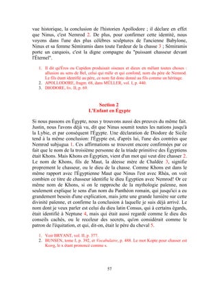 vue historique, la conclusion de l'historien Apollodore ; il déclare en effet
que Ninus, c'est Nemrod 2. De plus, pour confirmer cette identité, nous
voyons dans l'une des plus célèbres sculptures de l'ancienne Babylone,
Ninus et sa femme Sémiramis dans toute l'ardeur de la chasse 3 ; Sémiramis
porte un carquois, c'est la digne compagne du "puissant chasseur devant
l'Éternel".

   1. Il dit qu'Éros ou Cupidon produisait oiseaux et dieux en mêlant toutes choses :
      allusion au sens de Bel, celui qui mêle et qui confond, nom du père de Nemrod.
      Le fils étant identifié au père, ce nom fut donc donné au fils comme un héritage.
   2. APOLLODORE, fragm. 68, dans MÜLLER, vol. I, p. 440.
   3. DIODORE, liv. II, p. 69.


                                   Section 2
                               L'Enfant en Égypte

Si nous passons en Égypte, nous y trouvons aussi des preuves du même fait.
Justin, nous l'avons déjà vu, dit que Ninus soumit toutes les nations jusqu'à
la Lybie, et par conséquent l'Égypte. Une déclaration de Diodore de Sicile
tend à la même conclusion: l'Égypte est, d'après lui, l'une des contrées que
Nemrod subjugua 1. Ces affirmations se trouvent encore confirmées par ce
fait que le nom de la troisième personne de la triade primitive des Égyptiens
était Khons. Mais Khons en Égyptien, vient d'un mot qui veut dire chasser 2.
Le nom de Khons, fils de Maut, la déesse mère de Chaldée 3, signifie
proprement le chasseur, ou le dieu de la chasse. Comme Khons est dans le
même rapport avec l'Égyptienne Maut que Ninus l'est avec Rhéa, on voit
combien ce titre de chasseur identifie le dieu Égyptien avec Nemrod! Or ce
même nom de Khons, si on le rapproche de la mythologie païenne, non
seulement explique le sens d'un nom du Panthéon romain, qui jusqu'ici a eu
grandement besoin d'une explication, mais jette une grande lumière sur cette
divinité païenne, et confirme la conclusion à laquelle je suis déjà arrivé. Le
nom dont je veux parler est celui du dieu latin Consus, qui à certains égards,
était identifié à Neptune 4, mais qui était aussi regardé comme le dieu des
conseils cachés, ou le receleur des secrets, qu'on considérait comme le
patron de l'équitation, et qui, dit-on, était le père du cheval 5.

   1. Voir BRYANT, vol. II, p. 377.
   2. BUNSEN, tome I, p. 392, et Vocabulaire, p. 488. Le mot Kopte pour chasser est
      Κωνχ, le x étant prononcé comme s.




                                         57
 