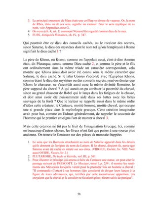 3. Le principal ornement de Maut était une coiffure en forme de vautour. Or, le nom
      de Rhéa, dans un de ses sens, signifie un vautour. Pour le sens mystique de ce
      nom, voir Appendice, note G.
   4. On verra (ch. 4, art. 1) comment Nemrod fut regardé comme dieu de la mer.
   5. FUSS, Antiquités Romaines, ch. IV, p. 347.

Qui pourrait être ce dieu des conseils cachés, ou le receleur des secrets,
sinon Saturne, le dieu des mystères dont le nom tel qu'on l'employait à Rome
signifiait le dieu caché 1 ?

Le père de Khons, ou Konso, comme on l'appelait aussi, c'est-à-dire Amoun
était, dit Plutarque, connu comme Dieu caché 2, et comme le père et le fils
ont ordinairement dans la même triade un caractère correspondant, cela
montre que Khons aussi doit avoir été connu sous le même caractère que
Saturne, le dieu caché. Si le latin Consus s'accorde avec l'Égyptien Khons,
comme étant le dieu des mystères ou des conseils secrets, peut-on douter que
Khons le chasseur, ne s'accordât aussi avec la même divinité Romaine, le
père supposé du cheval ? À qui aurait-on pu attribuer la paternité du cheval,
sinon au grand chasseur de Babel qui le lança dans les fatigues de la chasse,
et doit ainsi avoir été puissamment aidé dans ses luttes avec les bêtes
sauvages de la forêt ? Que le lecteur se rappelle aussi dans le même ordre
d'idées cette créature, le Centaure, moitié homme, moitié cheval, qui occupe
une si grande place dans la mythologie grecque. Cette création imaginaire
avait pour but, comme on l'admet généralement, de rappeler le souvenir de
l'homme qui le premier enseigna l'art de monter à cheval 3.

Mais cette création ne fut pas le fruit de l'imagination Grecque. Ici, comme
en beaucoup d'autres choses, les Grecs n'ont fait que puiser à une source plus
ancienne. On trouve le Centaure sur des pièces de monnaie frappées

   1. Le sens que les Romains attachaient au nom de Saturne apparaît dans les détails
      qu'ils donnent de l'origine du nom du Latium. Il fut donné, disaient-ils, parce que
      Saturne avait été caché en sûreté sur ses côtes. (VIRGILE, Enéide, liv. VIII. Voir
      aussi OVIDE, Fastes, liv. I.)
   2. PLUTAROJJE, De Iside et Osiride, vol. III, p. 361.
   3. Pour illustrer le principe qui amena à faire du Centaure une statue, on peut citer le
      passage suivant de PRESCOTT, Le Mexique, tome I, p. 259 : il montre les senti-
      ments des Mexicains lorsqu'ils virent pour la première fois un homme à cheval :
      "II commanda (Cortez) à ses hommes (des cavaliers) de diriger leurs lances à la
      figure de leurs adversaires, qui, terrifiés par cette monstrueuse apparition, (ils
      croyaient que le cheval et le cavalier ne faisaient qu'un) furent saisis de panique".




                                           58
 