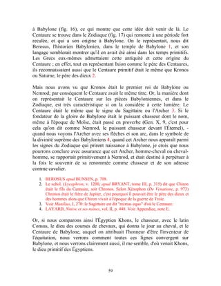 à Babylone (fig. 16), ce qui montre que cette idée doit venir de là. Le
Centaure se trouve dans le Zodiaque (fig. 17) qui remonte à une période fort
reculée, et qui a son origine à Babylone. On le représentait, nous dit
Berosus, l'historien Babylonien, dans le temple de Babylone 1, et son
langage semblerait montrer qu'il en avait été ainsi dans les temps primitifs.
Les Grecs eux-mêmes admettaient cette antiquité et cette origine du
Centaure ; en effet, tout en représentant Ixion comme le père des Centaures,
ils reconnaissaient aussi que le Centaure primitif était le même que Kronos
ou Saturne, le père des dieux 2.

Mais nous avons vu que Kronos était le premier roi de Babylone ou
Nemrod; par conséquent le Centaure avait le même titre. Or, la manière dont
on représentait le Centaure sur les pièces Babyloniennes, et dans le
Zodiaque, est très caractéristique si on la considère à cette lumière. Le
Centaure était le même que le signe du Sagittaire ou l'Archer 3. Si le
fondateur de la gloire de Babylone était le puissant chasseur dont le nom,
même à l'époque de Moïse, était passé en proverbe (Gen. X, 9, c'est pour
cela qu'on dit comme Nemrod, le puissant chasseur devant l'Éternel), -
quand nous voyons l'Archer avec ses flèches et son arc, dans le symbole de
la divinité suprême des Babyloniens 4, quand cet Archer nous apparaît parmi
les signes du Zodiaque qui prirent naissance à Babylone, je crois que nous
pourrons conclure avec assurance que cet Archer, homme-cheval ou cheval-
homme, se rapportait primitivement à Nemrod, et était destiné à perpétuer à
la fois le souvenir de sa renommée comme chasseur et de son adresse
comme cavalier.

   1. BEROSUS apud BUNSEN, p. 708.
   2. Le schol. (Lycophron, v. 1200, apud BRYANT, tome III, p. 315) dit que Chiron
      était le fils du Centaure, soit Chronos. Selon Xénophon (De Venatione, p. 973)
      Chronos était le frère de Jupiter, c'est pourquoi il pouvait être le père des dieux et
      des hommes alors que Chiron vivait à l'époque de la guerre de Troie.
   3. Voir Manilius, I, 270: le Sagittaire est dit "mixtus equo" d'où le Centaure.
   4. LAYARD, Ninive et ses ruines, vol. II, p. 448. Voir Appendice, note E.

Or, si nous comparons ainsi l'Égyptien Khons, le chasseur, avec le latin
Consus, le dieu des courses de chevaux, qui donna le jour au cheval, et le
Centaure de Babylone, auquel on attribuait l'honneur d'être l'inventeur de
l'équitation, nous verrons comment toutes ces lignes convergent sur
Babylone, et nous verrons clairement aussi, il me semble, d'où venait Khons,
le dieu primitif des Égyptiens.



                                            59
 