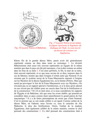 Fig. 17 Layard, Ninive et ses ruines.
                                            La figure représente le Sagittaire du
Fig. 16 Layard, Ninive et Babylone.          Zodiaque de l'Inde. Le nom inscrit
                                                  au-dessus du centaure est
                                                        Sagittarius.


Khons fils de la grande déesse Mère, parait avoir été généralement
représenté comme un dieu dans toute sa croissance 1. La divinité
Babylonienne était aussi très souvent représentée en Égypte de la même
manière que dans le pays où elle prit naissance, c'est-à-dire comme un enfant
dans les bras de sa mère 2. C'est ainsi qu'Osiris, le fils, le mari de sa mère,
était souvent représenté, et ce que nous savons de ce dieu, toujours dans le
cas de Khonso, montre que dans l'origine il n'était autre que Nemrod. Il est
reconnu que le système secret de la Franc-Maçonnerie reposait à l'origine
sur les Mystères de la déesse Égyptienne Isis, ou la femme d'Osiris. Mais qui
aurait pu provoquer le lien de la Franc-Maçonnerie avec ces Mystères, s'ils
n'avaient pas eu un rapport spécial à l'architecture, et si le dieu qu'on adorait
en eux n'avait pas été célèbre pour ses succès dans l'art de la fortification et
de la construction ? Or s'il en était ainsi, et si nous considérons les rapports
de l'Égypte et de Babylone, tels que nous les avons établis, qui pourrait-on
considérer dans ce pays comme étant naturellement le grand patron de l'art
maçonnique ? Il y a de fortes présomptions de croire que c'était Nemrod.
C'est le premier qui se soit rendu célèbre à cet égard. Comme enfant de la
déesse Mère, on l'adorait, nous l'avons vu, sous le caractère de Ala
Mahozim, le dieu des fortifications. Osiris, l'enfant de la madone
Égyptienne, était également célébré de la même manière, comme le chef
puissant des constructions 3. Ce chef puissant des constructions était à

                                       60
 