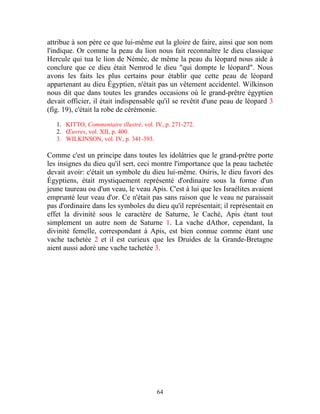 attribue à son père ce que lui-même eut la gloire de faire, ainsi que son nom
l'indique. Or comme la peau du lion nous fait reconnaître le dieu classique
Hercule qui tua le lion de Némée, de même la peau du léopard nous aide à
conclure que ce dieu était Nemrod le dieu "qui dompte le léopard". Nous
avons les faits les plus certains pour établir que cette peau de léopard
appartenant au dieu Égyptien, n'était pas un vêtement accidentel. Wilkinson
nous dit que dans toutes les grandes occasions où le grand-prêtre égyptien
devait officier, il était indispensable qu'il se revêtit d'une peau de léopard 3
(fig. 19), c'était la robe de cérémonie.

   1. KITTO, Commentaire illustré, vol. IV, p. 271-272.
   2. Œuvres, vol. XII, p. 400.
   3. WILKINSON, vol. IV, p. 341-393.

Comme c'est un principe dans toutes les idolâtries que le grand-prêtre porte
les insignes du dieu qu'il sert, ceci montre l'importance que la peau tachetée
devait avoir: c'était un symbole du dieu lui-même. Osiris, le dieu favori des
Égyptiens, était mystiquement représenté d'ordinaire sous la forme d'un
jeune taureau ou d'un veau, le veau Apis. C'est à lui que les Israélites avaient
emprunté leur veau d'or. Ce n'était pas sans raison que le veau ne paraissait
pas d'ordinaire dans les symboles du dieu qu'il représentait; il représentait en
effet la divinité sous le caractère de Saturne, le Caché, Apis étant tout
simplement un autre nom de Saturne 1. La vache dAthor, cependant, la
divinité femelle, correspondant à Apis, est bien connue comme étant une
vache tachetée 2 et il est curieux que les Druides de la Grande-Bretagne
aient aussi adoré une vache tachetée 3.




                                        64
 