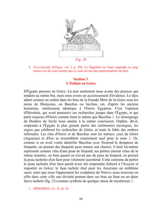 Fig. 20

   1. Encyclopédie biblique, vol. I, p. 368. Le flagellum ou fouet suspendu au joug
      autour cou du veau montre que ce veau est une des représentations du dieu.

                                  Section 3
                              L'Enfant en Grèce

D'Égypte passons en Grèce. Là non seulement nous avons des preuves qui
tendent au même but, mais nous avons un accroissement d'évidence. Le dieu
adoré comme un enfant dans les bras de la Grande Mère de la Grèce sous les
noms de Dionysius, ou Bacchus ou lacchus, est, d'après les anciens
historiens, entièrement identique à l'Osiris Égyptien. C'est l'opinion
d'Hérodote, qui avait poursuivi ses recherches jusque dans l'Égypte, et qui
parle toujours d'Osiris comme étant le même que Bacchus 1. Le témoignage
de Diodore de Sicile nous amène à la même conclusion. Orphée, dit-il,
emprunta à l'Égypte la plus grande partie des cérémonies mystiques, les
orgies que célèbrent les recherches de Gérés, et toute la fable des ombres
infernales. Les rites d'Osiris et de Bacchus sont les mêmes; ceux de Gérés
(∆ημητρα) et d'Isis se ressemblent exactement sauf pour le nom 2. Or,
comme si on avait voulu identifier Bacchus avec Nemrod le dompteur de
léopards, on prenait des léopards pour tramer son chariot; il était lui-même
représenté comme vêtu d'une peau de léopard; ses prêtres étaient vêtus de la
même manière, ou bien quand on n'avait pas de peau de léopard, on prenait
la peau tachetée d'un faon pour vêtement sacerdotal. Cette coutume de porter
la peau tachetée d'un faon paraît avoir été empruntée d'abord à l'Assyrie et
importée en Grèce; le faon tacheté était pour les Assyriens un emblème
sacré, ainsi que nous l'apprennent les sculptures de Ninive; nous trouvons en
effet dans cette ville une divinité portant dans ses bras un faon ou un daim
fauve tacheté (fig. 21) comme symbole de quelque chose de mystérieux 3.

   1. HÉRODOTE, liv. II, ch. 42.


                                        66
 