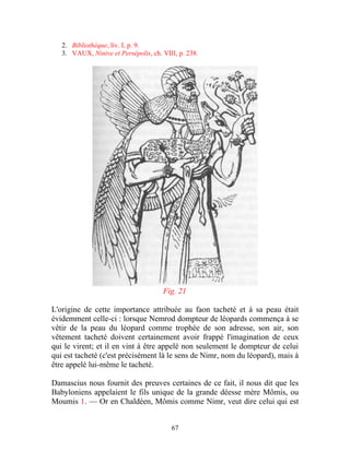 2. Bibliothèque, liv. I, p. 9.
   3. VAUX, Ninive et Persépolis, ch. VIII, p. 238.




                                      Fig. 21

L'origine de cette importance attribuée au faon tacheté et à sa peau était
évidemment celle-ci : lorsque Nemrod dompteur de léopards commença à se
vêtir de la peau du léopard comme trophée de son adresse, son air, son
vêtement tacheté doivent certainement avoir frappé l'imagination de ceux
qui le virent; et il en vint à être appelé non seulement le dompteur de celui
qui est tacheté (c'est précisément là le sens de Nimr, nom du léopard), mais à
être appelé lui-même le tacheté.

Damascius nous fournit des preuves certaines de ce fait, il nous dit que les
Babyloniens appelaient le fils unique de la grande déesse mère Mômis, ou
Moumis 1. — Or en Chaldéen, Mômis comme Nimr, veut dire celui qui est


                                         67
 