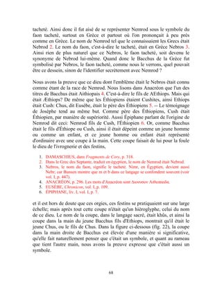 tacheté. Ainsi donc il fut aisé de se représenter Nemrod sous le symbole du
faon tacheté, surtout en Grèce et partout où l'on prononçait à peu près
comme en Grèce. Le nom de Nemrod tel que le connaissaient les Grecs était
Nebrod 2. Le nom du faon, c'est-à-dire le tacheté, était en Grèce Nebros 3.
Ainsi rien de plus naturel que ce Nebros, le faon tacheté, soit devenu le
synonyme de Nebrod lui-même. Quand donc le Bacchus de la Grèce fut
symbolisé par Nebros, le faon tacheté, comme nous le verrons, quel pouvait
être ce dessein, sinon de l'identifier secrètement avec Nemrod ?

Nous avons la preuve que ce dieu dont l'emblème était le Nebros était connu
comme étant de la race de Nemrod. Nous lisons dans Anacréon que l'un des
titres de Bacchus était Aithiopais 4. C'est-à-dire le fils de AEthiops. Mais qui
était Æthiops? De même que les Éthiopiens étaient Cushites, ainsi Ethiops
était Cush: Chus, dit Eusèbe, était le père des Éthiopiens 5. -- Le témoignage
de Josèphe tend au même but. Comme père des Éthiopiens, Cush était
Éthiopien, par manière de supériorité. Aussi Épiphane parlant de l'origine de
Nemrod dit ceci: Nemrod fils de Cush, l'Éthiopien 6. Or, comme Bacchus
était le fils d'Éthiope ou Cush, ainsi il était dépeint comme un jeune homme
ou comme un enfant, et ce jeune homme ou enfant était représenté
d'ordinaire avec une coupe à la main. Cette coupe faisait de lui pour la foule
le dieu de l'ivrognerie et des festins,

   1. DAMASCHIUS, dans Fragments de Cory, p. 318.
   2. Dans le Grec des Septante, traduit en égyptien, le nom de Nemrod était Nebrod.
   3. Nebros, le nom du faon, signifie le tacheté. Nimr, en Égyptien, devient aussi
      Nebr; car Bunsen montre que m et b dans ce langage se confondent souvent (voir
      vol. I, p. 447).
   4. ANACRÉON, p. 296. Les mots d'Anacréon sont ∆ιονυσον Αιθιοπαιδα.
   5. EUSÈBE, Chronicon, vol. I, p. 109.
   6. ÉPIPHANE, liv. I, vol. I, p. 7.

et il est hors de doute que ces orgies, ces festins se pratiquaient sur une large
échelle; mais après tout cette coupe n'était qu'un hiéroglyphe, celui du nom
de ce dieu. Le nom de la coupe, dans le langage sacré, était khûs, et ainsi la
coupe dans la main du jeune Bacchus fils d'Ethiops, montrait qu'il était le
jeune Chus, ou le fils de Chus. Dans la figure ci-dessous (fïg. 22), la coupe
dans la main droite de Bacchus est élevée d'une manière si significative,
qu'elle fait naturellement penser que c'était un symbole, et quant au rameau
que tient l'autre main, nous avons la preuve expresse que c'était aussi un
symbole.



                                        68
 