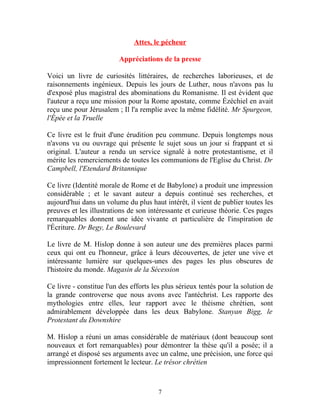 Attes, le pécheur

                         Appréciations de la presse

Voici un livre de curiosités littéraires, de recherches laborieuses, et de
raisonnements ingénieux. Depuis les jours de Luther, nous n'avons pas lu
d'exposé plus magistral des abominations du Romanisme. Il est évident que
l'auteur a reçu une mission pour la Rome apostate, comme Ézéchiel en avait
reçu une pour Jérusalem ; Il l'a remplie avec la même fidélité. Mr Spurgeon,
l'Épée et la Truelle

Ce livre est le fruit d'une érudition peu commune. Depuis longtemps nous
n'avons vu ou ouvrage qui présente le sujet sous un jour si frappant et si
original. L'auteur a rendu un service signalé à notre protestantisme, et il
mérite les remerciements de toutes les communions de l'Eglise du Christ. Dr
Campbell, l'Etendard Britannique

Ce livre (Identité morale de Rome et de Babylone) a produit une impression
considérable ; et le savant auteur a depuis continué ses recherches, et
aujourd'hui dans un volume du plus haut intérêt, il vient de publier toutes les
preuves et les illustrations de son intéressante et curieuse théorie. Ces pages
remarquables donnent une idée vivante et particulière de l'inspiration de
l'Écriture. Dr Begy, Le Boulevard

Le livre de M. Hislop donne à son auteur une des premières places parmi
ceux qui ont eu l'honneur, grâce à leurs découvertes, de jeter une vive et
intéressante lumière sur quelques-unes des pages les plus obscures de
l'histoire du monde. Magasin de la Sécession

Ce livre - constitue l'un des efforts les plus sérieux tentés pour la solution de
la grande controverse que nous avons avec l'antéchrist. Les rapporte des
mythologies entre elles, leur rapport avec le théisme chrétien, sont
admirablement développée dans les deux Babylone. Stanyan Bigg, le
Protestant du Downshire

M. Hislop a réuni un amas considérable de matériaux (dont beaucoup sont
nouveaux et fort remarquables) pour démontrer la thèse qu'il a posée; il a
arrangé et disposé ses arguments avec un calme, une précision, une force qui
impressionnent fortement le lecteur. Le trésor chrétien



                                       7
 