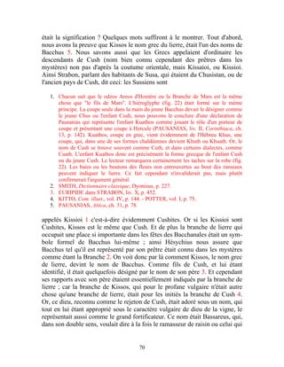 était la signification ? Quelques mots suffiront à le montrer. Tout d'abord,
nous avons la preuve que Kissos le nom grec du lierre, était l'un des noms de
Bacchus 5. Nous savons aussi que les Grecs appelaient d'ordinaire les
descendants de Cush (nom bien connu cependant des prêtres dans les
mystères) non pas d'après la coutume orientale, mais Kissaioi, ou Kissioi.
Ainsi Strabon, parlant des habitants de Susa, qui étaient du Chusistan, ou de
l'ancien pays de Cush, dit ceci: les Sussiens sont

   1. Chacun sait que le odzos Areos d'Homère ou la Branche de Mars est la même
      chose que "le fils de Mars". L'hiéroglyphe (fig. 22) était formé sur le même
      principe. La coupe seule dans la main du jeune Bacchus devait le désigner comme
      le jeune Chus ou l'enfant Cush; nous pouvons le conclure d'une déclaration de
      Pausanias qui représente l'enfant Kuathos comme jouant le rôle d'un porteur de
      coupe et présentant une coupe à Hercule (PAUSANIAS, liv. II, Corinthiaca, ch.
      13, p. 142). Kuathos, coupe en grec, vient évidemment de l'Hébreu Khus, une
      coupe, qui, dans une de ses formes chaldéennes devient Khuth ou Khuath. Or, le
      nom de Cush se trouve souvent comme Cuth, et dans certains dialectes, comme
      Cuath. L'enfant Kuathos donc est précisément la forme grecque de l'enfant Cush
      ou du jeune Cush. Le lecteur remarquera certainement les taches sur la robe (fig.
      22). Les baies ou les boutons des fleurs non entrouvertes au bout des rameaux
      peuvent indiquer le lierre. Ce fait cependant n'invaliderait pas, mais plutôt
      confirmerait l'argument général.
   2. SMITH, Dictionnaire classique, Dyonisus, p. 227.
   3. EURIPIDE dans STRABON, liv. X, p. 452.
   4. KITTO, Com. illust., vol. IV, p. 144. - POTTER, vol. I, p. 75.
   5. PAUSANIAS, Attica, ch. 31, p. 78.

appelés Kissioi 1 c'est-à-dire évidemment Cushites. Or si les Kissioi sont
Cushites, Kissos est le même que Cush. Et de plus la branche de lierre qui
occupait une place si importante dans les fêtes des Bacchanales était un sym-
bole formel de Bacchus lui-même ; ainsi Hésychius nous assure que
Bacchus tel qu'il est représenté par son prêtre était connu dans les mystères
comme étant la Branche 2. On voit donc par là comment Kissos, le nom grec
de lierre, devint le nom de Bacchus. Comme fils de Cush, et lui étant
identifié, il était quelquefois désigné par le nom de son père 3. Et cependant
ses rapports avec son père étaient essentiellement indiqués par la branche de
lierre ; car la branche de Kissos, qui pour le profane vulgaire n'était autre
chose qu'une branche de lierre, était pour les initiés la branche de Cush 4.
Or, ce dieu, reconnu comme le rejeton de Cush, était adoré sous un nom, qui
tout en lui étant approprié sous le caractère vulgaire de dieu de la vigne, le
représentait aussi comme le grand fortificateur. Ce nom était Bassareus, qui,
dans son double sens, voulait dire à la fois le ramasseur de raisin ou celui qui


                                         70
 