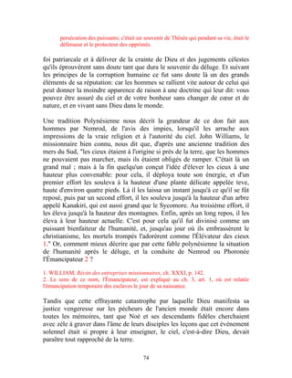 persécution des puissants; c'était un souvenir de Thésée qui pendant sa vie, était le
      défenseur et le protecteur des opprimés.

foi patriarcale et à délivrer de la crainte de Dieu et des jugements célestes
qu'ils éprouvèrent sans doute tant que dura le souvenir du déluge. Et suivant
les principes de la corruption humaine ce fut sans doute là un des grands
éléments de sa réputation: car les hommes se rallient vite autour de celui qui
peut donner la moindre apparence de raison à une doctrine qui leur dit: vous
pouvez être assuré du ciel et de votre bonheur sans changer de cœur et de
nature, et en vivant sans Dieu dans le monde.

Une tradition Polynésienne nous décrit la grandeur de ce don fait aux
hommes par Nemrod, de l'avis des impies, lorsqu'il les arrache aux
impressions de la vraie religion et à l'autorité du ciel. John Williams, le
missionnaire bien connu, nous dit que, d'après une ancienne tradition des
mers du Sud, "les cieux étaient à l'origine si près de la terre, que les hommes
ne pouvaient pas marcher, mais ils étaient obligés de ramper. C'était là un
grand mal ; mais à la fin quelqu'un conçut l'idée d'élever les cieux à une
hauteur plus convenable: pour cela, il déploya toute son énergie, et d'un
premier effort les souleva à la hauteur d'une plante délicate appelée teve,
haute d'environ quatre pieds. Là il les laissa un instant jusqu'à ce qu'il se fût
reposé, puis par un second effort, il les souleva jusqu'à la hauteur d'un arbre
appelé Kanakiri, qui est aussi grand que le Sycomore. Au troisième effort, il
les éleva jusqu'à la hauteur des montagnes. Enfin, après un long repos, il les
éleva à leur hauteur actuelle. C'est pour cela qu'il fut divinisé comme un
puissant bienfaiteur de l'humanité, et, jusqu'au jour où ils embrassèrent le
christianisme, les mortels trompés l'adorèrent comme l'Élévateur des cieux
1." Or, comment mieux décrire que par cette fable polynésienne la situation
de l'humanité après le déluge, et la conduite de Nemrod ou Phoronée
l'Émancipateur 2 ?

1. WILLIAM, Récits des entreprises missionnaires, ch. XXXI, p. 142.
2. Le sens de ce nom, l'Émancipateur, est expliqué au ch. 3, art. 1, où est relatée
l'émancipation temporaire des esclaves le jour de sa naissance.

Tandis que cette effrayante catastrophe par laquelle Dieu manifesta sa
justice vengeresse sur les pécheurs de l'ancien monde était encore dans
toutes les mémoires, tant que Noé et ses descendants fidèles cherchaient
avec zèle à graver dans l'âme de leurs disciples les leçons que cet événement
solennel était si propre à leur enseigner, le ciel, c'est-à-dire Dieu, devait
paraître tout rapproché de la terre.

                                           74
 