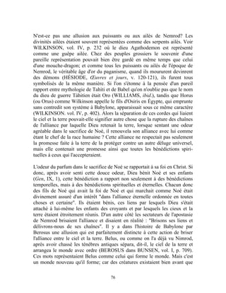 N'est-ce pas une allusion aux puissants ou aux ailés de Nemrod? Les
divinités ailées étaient souvent représentées comme des serpents ailés. Voir
WILKINSON, vol. IV, p. 232 où le dieu Agathodemon est représenté
comme une guêpe ailée. Chez des peuples grossiers le souvenir d'une
pareille représentation pouvait bien être gardé en même temps que celui
d'une mouche-dragon; et comme tous les puissants ou ailés de l'époque de
Nemrod, le véritable âge d'or du paganisme, quand ils moururent devinrent
des démons (HÉSIODE, Œuvres et jours, v. 120-121), ils furent tous
symbolisés de la même manière. Si l'on s'étonne à la pensée d'un pareil
rapport entre mythologie de Tahiti et de Babel qu'on n'oublie pas que le nom
du dieu de guerre Tàhitien était Oro (WILLIAMS, ibid.), tandis que Horus
(ou Orus) comme Wilkinson appelle le fils d'Osiris en Égypte, qui emprunte
sans contredit son système à Babylone, apparaissait sous ce même caractère
(WILKINSON. vol. IV, p. 402). Alors la séparation de ces cordes qui liaient
le ciel et la terre pouvait-elle signifier autre chose que la rupture des chaînes
de l'alliance par laquelle Dieu retenait la terre, lorsque sentant une odeur
agréable dans le sacrifice de Noé, il renouvela son alliance avec lui comme
étant le chef de la race humaine ? Cette alliance ne respectait pas seulement
la promesse faite à la terre de la protéger contre un autre déluge universel,
mais elle contenait une promesse ainsi que toutes les bénédictions spiri-
tuelles à ceux qui l'accepteraient.

L'odeur du parfum dans le sacrifice de Noé se rapportait à sa foi en Christ. Si
donc, après avoir senti cette douce odeur, Dieu bénit Noé et ses enfants
(Gen, IX, 1), cette bénédiction a rapport non seulement à des bénédictions
temporelles, mais à des bénédictions spirituelles et éternelles. Chacun donc
des fils de Noé qui avait la foi de Noé et qui marchait comme Noé était
divinement assuré d'un intérêt "dans l'alliance éternelle ordonnée en toutes
choses et certaine". Ils étaient bénis, ces liens par lesquels Dieu s'était
attaché à lui-même les enfants des croyants et par lesquels les cieux et la
terre étaient étroitement réunis. D'un autre côté les sectateurs de l'apostasie
de Nemrod brisaient l'alliance et disaient en réalité : "Brisons ses liens et
délivrons-nous de ses chaînes". Il y a dans l'histoire de Babylone par
Berosus une allusion qui est parfaitement distincte à cette action de briser
l'alliance entre le ciel et la terre. Belus, ou comme on l'a déjà vu Nimrod,
après avoir chassé les ténèbres antiques sépara, dit-il, le ciel de la terre et
arrangea le monde avec ordre (BEROSUS dans BUNSEN, vol. I, p. 709).
Ces mots représentaient Belus comme celui qui forme le monde. Mais c'est
un monde nouveau qu'il forme; car des créatures existaient bien avant que

                                       76
 
