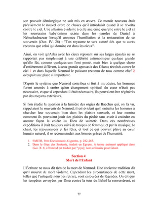 son pouvoir démiurgique ne soit mis en œuvre. Ce monde nouveau était
précisément le nouvel ordre de choses qu'il introduisit quand il se révolta
contre le ciel. Une allusion évidente à cette ancienne querelle entre le ciel et
les souverains babyloniens existe dans les paroles de Daniel à
Nebuchadnezzar lorsqu'il annonce l'humiliation et la restauration de ce
souverain (Dan. IV, 26) : "Ton royaume te sera assuré dès que tu auras
reconnu que celui qui domine est dans les cieux".

Ainsi, on voit qu'Atlas avec les cieux reposant sur ses larges épaules ne se
rapportait pas simplement à une célébrité astronomique quelque grande
qu'elle fût, comme quelques-uns l'ont pensé, mais bien à quelque chose
d'entièrement différent, à cette grande apostasie des Géants révoltés contre le
ciel 1 et dans laquelle Nemrod le puissant reconnu de tous comme chef 2
occupait une place si importante.

D'après le système que Nemrod contribua si fort à introduire, les hommes
furent amenés à croire qu'un changement spirituel du cœur n'était pas
nécessaire, et que si cependant il était nécessaire, ils pouvaient être régénérés
par des moyens extérieurs.

Si l'on étudie la question à la lumière des orgies de Bacchus qui, on l'a vu,
rappelaient le souvenir de Nemrod, il est évident qu'il entraîna les hommes à
chercher leur souverain bien dans les plaisirs sensuels, et leur montra
comment ils pouvaient jouir des plaisirs du péché sans avoir à craindre en
aucune façon la colère du Dieu de sainteté. Dans ces nombreuses
expéditions il était toujours suivi de troupes de femmes; et par la musique, le
chant, les réjouissances et les fêtes, et tout ce qui pouvait plaire au cœur
humain naturel, il se recommandait aux bonnes grâces de l'humanité.

   1. SMITH, Petit Dictionnaire, Gigantes, p. 282-283.
   2. Dans le Grec des Septante, traduit en Egypte, le terme puissant appliqué dans
      Gen. X. 8, à Nimrod est traduit par "γιγαζ; nom ordinaire pour Géant.

                                 Section 4
                               Mort de l'Enfant

L'Écriture ne nous dit rien de la mort de Nemrod. Une ancienne tradition dit
qu'il mourut de mort violente. Cependant les circonstances de cette mort,
telles que l'antiquité nous les retrace, sont entourées de légendes. On dit que
les tempêtes envoyées par Dieu contre la tour de Babel la renversèrent, et


                                        77
 