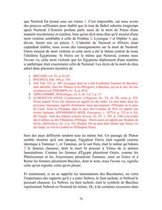 que Nemrod fut écrasé sous ses ruines 1. C'est impossible, car nous avons
des preuves suffisantes pour établir que la tour de Babel subsista longtemps
après Nemrod. L'histoire profane parle aussi de la mort de Ninus d'une
manière mystérieuse et confuse, bien qu'un récit nous dise qu'il mourut d'une
mort violente semblable à celle de Penthée 2, Lycurgue 3 et Orphée 4, qui,
dit-on, furent mis en pièces 5. L'identité de Nemrod et d'Osiris étant
cependant établie, nous avons des renseignements sur la mort de Nemrod.
Osiris mourut de mort violente et cette mort a été le thème central de toute
l'idolâtrie Égyptienne. Si Osiris est le même que Nemrod, comme nous
l'avons vu, cette mort violente que les Égyptiens déploraient d'une manière
si pathétique était exactement celle de Nemrod. Les récits de la mort du dieu
adoré dans plusieurs mystères de
   1. BRYAND, vol. IV, p. 61-62.
   2. HYGINUS, Fab. 184, p. 138.
   3. ibid. Fab. 132, p. 109. Lycurgue dont on a fait d'ordinaire l'ennemi de Bacchus,
      était identifié, chez les Thraces et les Phrygiens, à Bacchus, qui on le sait, fut mis
      en pièces (voir STRABON, liv. X, p. 453).
   4. APOLLODORE, Bibliothèque, liv. I, ch. 3 et 7, p. 17.
   5. LUDOVICUS VIVES, Commentaire d'Augustin, liv. VI, ch. IX, notes p. 239.
      Ninus auquel Vives fait allusion est appelé roi des Indes. Le mot Indes dans les
      écrivains classiques, signifie d'ordinaire, mais pas toujours, l'Ethiopie ou le pays
      de Cush. Ainsi le Choaspes dans le pays des Cushites de l'Est est appelé une
      rivière Indienne. (DYONISSIUS AFER, Penergesis, v. 1073-4, p. 32) et le Nil,
      dit Virgile, vient des Indiens colorés (Georg. liv. IV, v. 293, p. 230) c'est-à-dire
      des Cushites ou des Éthiopiens d'Afrique. Osiris aussi est appelé par Diodore de
      Sicile, (Bibliotheca, liv. I, p. 16), l'Indien. On ne peut donc douter que Ninus, roi
      des Indes, ne soit le Cushite ou l'Éthiopien Ninus.

bien des pays différents tendent tous au même but. Un passage de Platon
semble montrer qu'à son époque, l'égyptien Osiris était regardé comme
identique à Tammuz 1, et Tammuz, on le sait bien, était le même qu'Adonis
2 le fameux chasseur, dont la mort fit pousser à Vénus de si amères
lamentations. Comme les femmes d'Égypte pleurèrent Osiris, comme les
Phéniciennes et les Assyriennes pleurèrent Tammuz, ainsi en Grèce et à
Rome les femmes pleurèrent Bacchus, dont le nom, nous l'avons vu, signifie
celui qu'on regrette, celui qu'on pleure.

Et maintenant, si on se rappelle les lamentations des Bacchantes, on verra
l'importance des rapports qu'il y a entre Nebros, le faon tacheté, et Nebrod le
puissant chasseur. Le Nebros, ou faon tacheté, était le symbole de Bacchus
représentant Nebrod ou Nemrod lui-même. Or, à de certaines occasions dans


                                            78
 