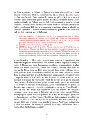 les fêtes mystiques, le Nebros ou faon tacheté était mis en pièces, comme
nous le voyons dans Photius, en souvenir de ce qui arriva à Bacchus 3, que
ce faon représentait. Cette action de mettre en pièces Nebros le tacheté
confirme cette conclusion que la mort de Bacchus, comme la mort d'Osiris,
représentait celle de Nebrod que les Babyloniens adoraient sous le nom de
"tacheté". Bien que nous ne trouvions aucun récit des mystères observés en
Grèce en mémoire d'Orion, le gigantesque et puissant chasseur chanté par
Homère, cependant il mourut de la même manière qu'Osiris et fut enlevé au
ciel, s'il faut en croire les symboles qui

   1. Voir WILKINSON, Les Égyptiens, vol. V, p. 3. Platon déclare que le fameux
      Thot était conseiller de Thamus, roi d'Egypte. Or, Thoth est universellement
      connu comme le conseiller d'Osiris. (WILKINSON, vol. V, ch. XIII, p. 10.) On
      peut donc conclure de là que Thamus et Osiris sont le même.
   2. KITTO, Commentaire illustré, vol. IV. p. 141.
   3. PHOTIUS, Lexicon, P. I, p. 291. Photius sous le titre de "Nebridzon", cite
      Démosthène: "D'après lui, dit-il, les faons tachetés (ou nebroi) étaient mis en
      pièces pour une certaine raison mystique ou mystérieuse." Photius lui-même nous
      déclare que la mise en pièces des nebroi (ce qui signifie donc faons tachetés) se
      faisait en référence et à l'imitation de la souffrance de Dionysius ou de Bacchus.

le représentaient 1. Des récits persans nous assurent expressément que
Nemrod fut après sa mort divinisé sous le nom d'Orion, et placé au rang des
étoiles 2. Nous avons donc des preuves abondantes et concordantes tendant
toutes à la même conclusion, savoir, que Nemrod, l'enfant adoré dans les
bras de la déesse-mère de Babylone, mourut d'une mort violente. Or, ce
héros puissant ayant été subitement enlevé par une mort violente au milieu
d'une glorieuse carrière, grande fut l'émotion que produisit cette catastrophe.
Lorsque la nouvelle se répandit au loin, les amis du plaisir sentirent que le
meilleur bienfaiteur de l'humanité venait de mourir, et la gaieté disparut.
Grandes furent les lamentations qui montèrent au ciel parmi les apostats de
la foi primitive, pour une mort si cruelle. Alors commencèrent ces pleurs sur
Tammuz, ces cérémonies coupables qu'adoptèrent même les filles d'Israël, et
dont on voit des traces non seulement dans les annales de l'antiquité
classique, mais encore dans la littérature du monde entier, depuis l'Ultima
Thulé jusqu'au Japon. Voici ce que nous dit le Rev. W. Gillespie à propos de
ces lamentations chez les Chinois: "La fête du bateau-dragon se célèbre au
milieu de l'été, et c'est une époque de solennités très importantes. Il y a
environ 2000 ans, vivait un jeune mandarin chinois, Wat-yune, fort respecté
et aimé du peuple. Au désespoir général, il se noya subitement dans la
rivière. Bien des bateaux coururent


                                          79
 